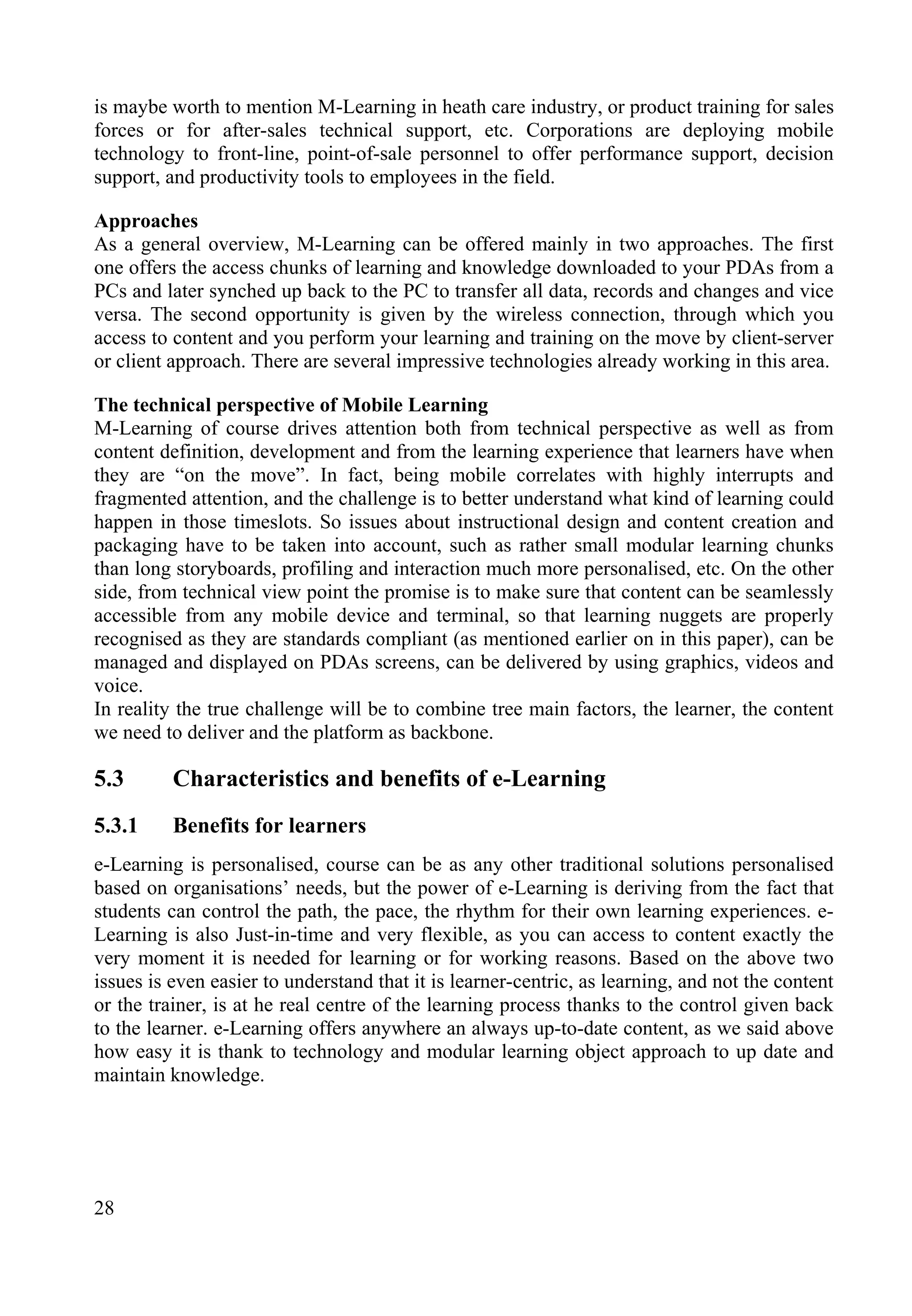 28
is maybe worth to mention M-Learning in heath care industry, or product training for sales
forces or for after-sales technical support, etc. Corporations are deploying mobile
technology to front-line, point-of-sale personnel to offer performance support, decision
support, and productivity tools to employees in the field.
Approaches
As a general overview, M-Learning can be offered mainly in two approaches. The first
one offers the access chunks of learning and knowledge downloaded to your PDAs from a
PCs and later synched up back to the PC to transfer all data, records and changes and vice
versa. The second opportunity is given by the wireless connection, through which you
access to content and you perform your learning and training on the move by client-server
or client approach. There are several impressive technologies already working in this area.
The technical perspective of Mobile Learning
M-Learning of course drives attention both from technical perspective as well as from
content definition, development and from the learning experience that learners have when
they are “on the move”. In fact, being mobile correlates with highly interrupts and
fragmented attention, and the challenge is to better understand what kind of learning could
happen in those timeslots. So issues about instructional design and content creation and
packaging have to be taken into account, such as rather small modular learning chunks
than long storyboards, profiling and interaction much more personalised, etc. On the other
side, from technical view point the promise is to make sure that content can be seamlessly
accessible from any mobile device and terminal, so that learning nuggets are properly
recognised as they are standards compliant (as mentioned earlier on in this paper), can be
managed and displayed on PDAs screens, can be delivered by using graphics, videos and
voice.
In reality the true challenge will be to combine tree main factors, the learner, the content
we need to deliver and the platform as backbone.
5.3 Characteristics and benefits of e-Learning
5.3.1 Benefits for learners
e-Learning is personalised, course can be as any other traditional solutions personalised
based on organisations’ needs, but the power of e-Learning is deriving from the fact that
students can control the path, the pace, the rhythm for their own learning experiences. e-
Learning is also Just-in-time and very flexible, as you can access to content exactly the
very moment it is needed for learning or for working reasons. Based on the above two
issues is even easier to understand that it is learner-centric, as learning, and not the content
or the trainer, is at he real centre of the learning process thanks to the control given back
to the learner. e-Learning offers anywhere an always up-to-date content, as we said above
how easy it is thank to technology and modular learning object approach to up date and
maintain knowledge.
 