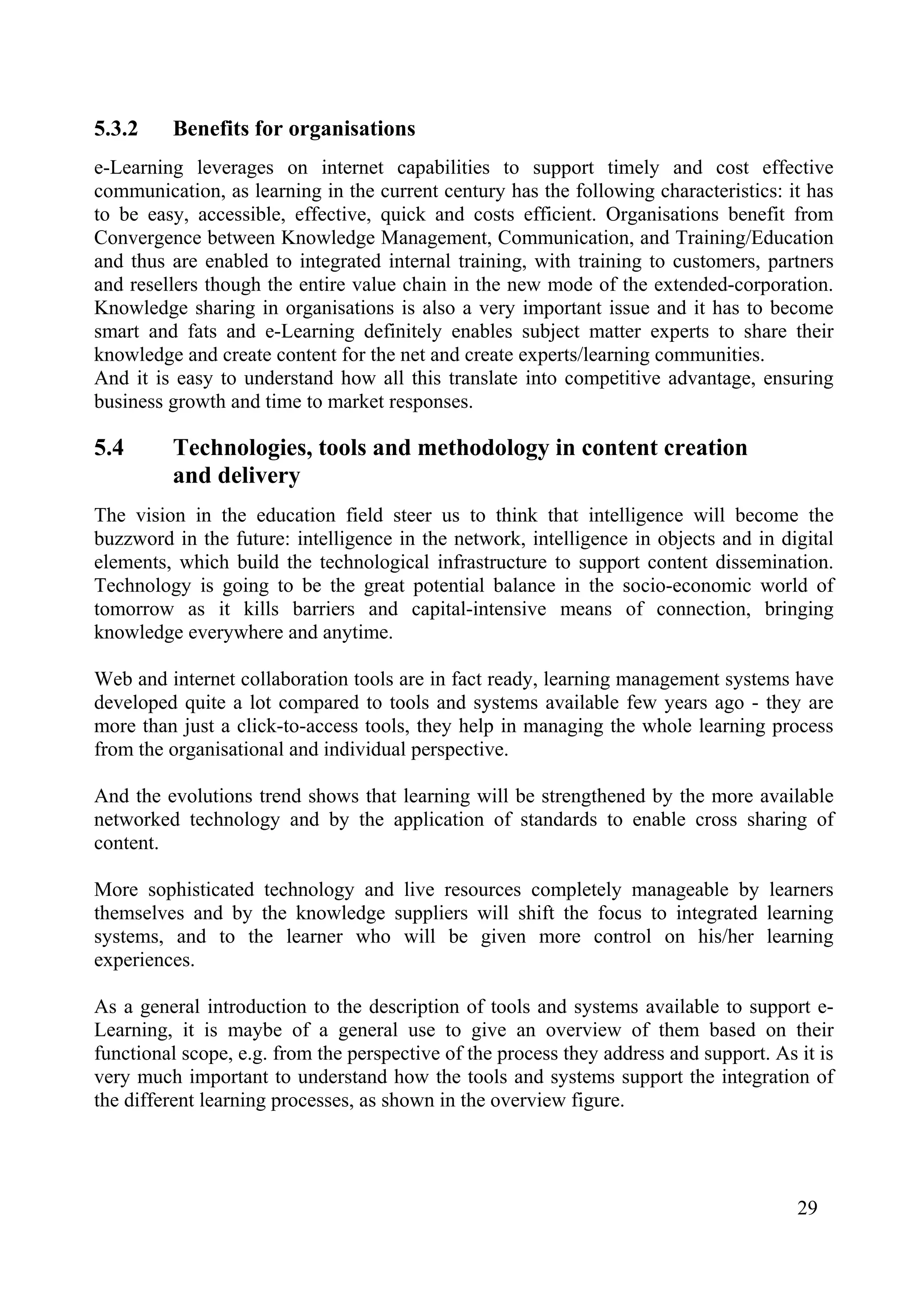 29
5.3.2 Benefits for organisations
e-Learning leverages on internet capabilities to support timely and cost effective
communication, as learning in the current century has the following characteristics: it has
to be easy, accessible, effective, quick and costs efficient. Organisations benefit from
Convergence between Knowledge Management, Communication, and Training/Education
and thus are enabled to integrated internal training, with training to customers, partners
and resellers though the entire value chain in the new mode of the extended-corporation.
Knowledge sharing in organisations is also a very important issue and it has to become
smart and fats and e-Learning definitely enables subject matter experts to share their
knowledge and create content for the net and create experts/learning communities.
And it is easy to understand how all this translate into competitive advantage, ensuring
business growth and time to market responses.
5.4 Technologies, tools and methodology in content creation
and delivery
The vision in the education field steer us to think that intelligence will become the
buzzword in the future: intelligence in the network, intelligence in objects and in digital
elements, which build the technological infrastructure to support content dissemination.
Technology is going to be the great potential balance in the socio-economic world of
tomorrow as it kills barriers and capital-intensive means of connection, bringing
knowledge everywhere and anytime.
Web and internet collaboration tools are in fact ready, learning management systems have
developed quite a lot compared to tools and systems available few years ago - they are
more than just a click-to-access tools, they help in managing the whole learning process
from the organisational and individual perspective.
And the evolutions trend shows that learning will be strengthened by the more available
networked technology and by the application of standards to enable cross sharing of
content.
More sophisticated technology and live resources completely manageable by learners
themselves and by the knowledge suppliers will shift the focus to integrated learning
systems, and to the learner who will be given more control on his/her learning
experiences.
As a general introduction to the description of tools and systems available to support e-
Learning, it is maybe of a general use to give an overview of them based on their
functional scope, e.g. from the perspective of the process they address and support. As it is
very much important to understand how the tools and systems support the integration of
the different learning processes, as shown in the overview figure.
 
