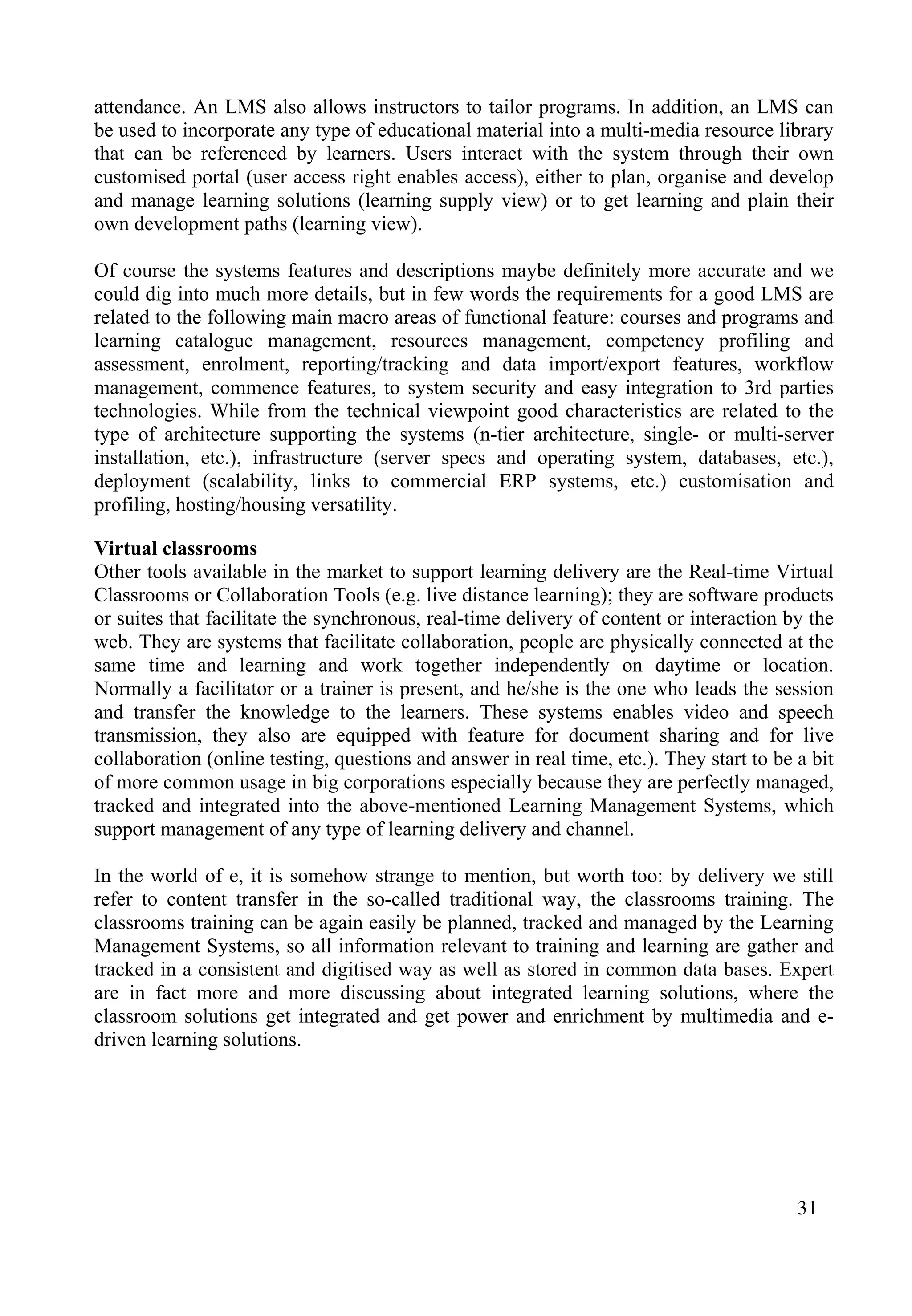 31
attendance. An LMS also allows instructors to tailor programs. In addition, an LMS can
be used to incorporate any type of educational material into a multi-media resource library
that can be referenced by learners. Users interact with the system through their own
customised portal (user access right enables access), either to plan, organise and develop
and manage learning solutions (learning supply view) or to get learning and plain their
own development paths (learning view).
Of course the systems features and descriptions maybe definitely more accurate and we
could dig into much more details, but in few words the requirements for a good LMS are
related to the following main macro areas of functional feature: courses and programs and
learning catalogue management, resources management, competency profiling and
assessment, enrolment, reporting/tracking and data import/export features, workflow
management, commence features, to system security and easy integration to 3rd parties
technologies. While from the technical viewpoint good characteristics are related to the
type of architecture supporting the systems (n-tier architecture, single- or multi-server
installation, etc.), infrastructure (server specs and operating system, databases, etc.),
deployment (scalability, links to commercial ERP systems, etc.) customisation and
profiling, hosting/housing versatility.
Virtual classrooms
Other tools available in the market to support learning delivery are the Real-time Virtual
Classrooms or Collaboration Tools (e.g. live distance learning); they are software products
or suites that facilitate the synchronous, real-time delivery of content or interaction by the
web. They are systems that facilitate collaboration, people are physically connected at the
same time and learning and work together independently on daytime or location.
Normally a facilitator or a trainer is present, and he/she is the one who leads the session
and transfer the knowledge to the learners. These systems enables video and speech
transmission, they also are equipped with feature for document sharing and for live
collaboration (online testing, questions and answer in real time, etc.). They start to be a bit
of more common usage in big corporations especially because they are perfectly managed,
tracked and integrated into the above-mentioned Learning Management Systems, which
support management of any type of learning delivery and channel.
In the world of e, it is somehow strange to mention, but worth too: by delivery we still
refer to content transfer in the so-called traditional way, the classrooms training. The
classrooms training can be again easily be planned, tracked and managed by the Learning
Management Systems, so all information relevant to training and learning are gather and
tracked in a consistent and digitised way as well as stored in common data bases. Expert
are in fact more and more discussing about integrated learning solutions, where the
classroom solutions get integrated and get power and enrichment by multimedia and e-
driven learning solutions.
 