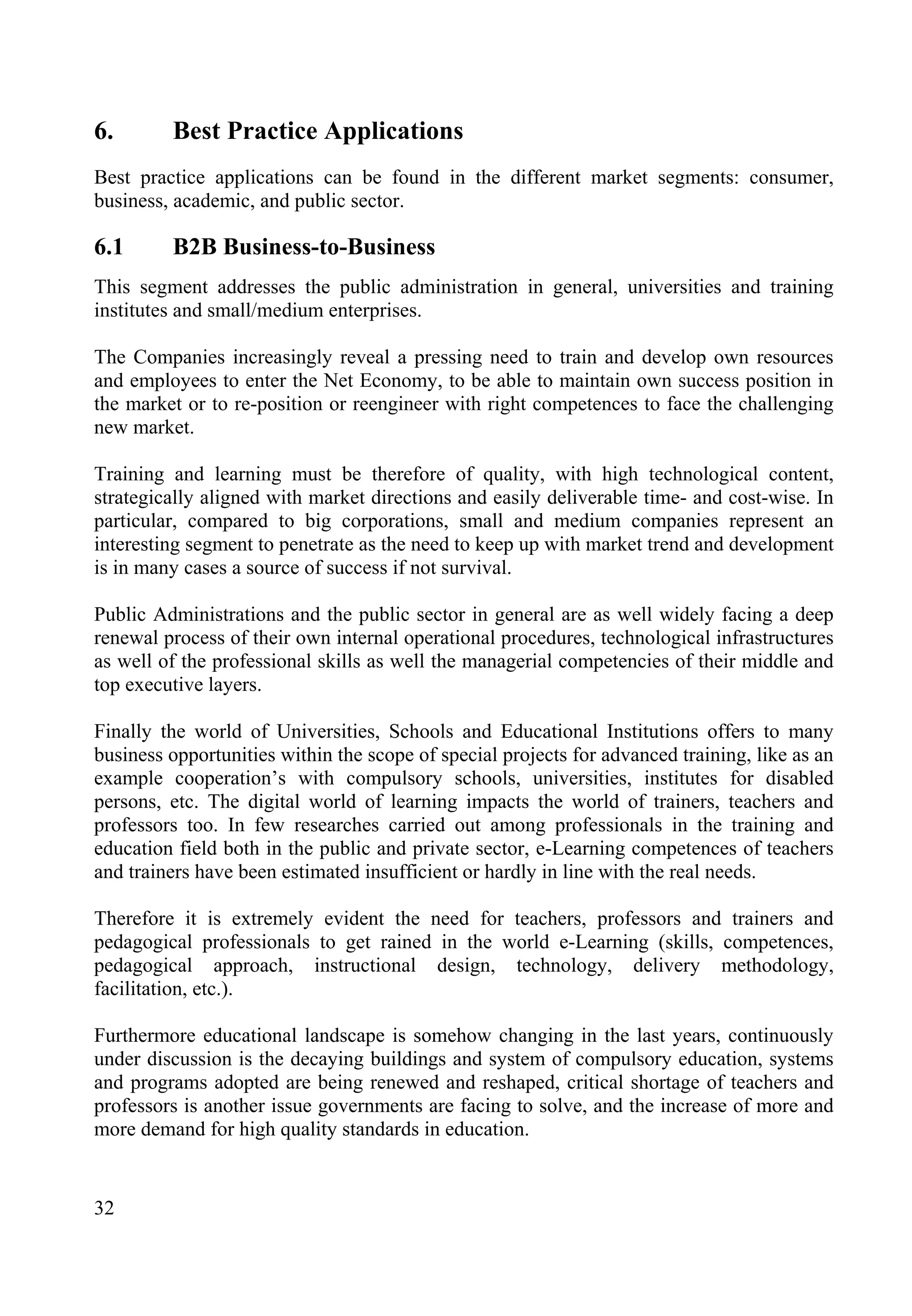 32
6. Best Practice Applications
Best practice applications can be found in the different market segments: consumer,
business, academic, and public sector.
6.1 B2B Business-to-Business
This segment addresses the public administration in general, universities and training
institutes and small/medium enterprises.
The Companies increasingly reveal a pressing need to train and develop own resources
and employees to enter the Net Economy, to be able to maintain own success position in
the market or to re-position or reengineer with right competences to face the challenging
new market.
Training and learning must be therefore of quality, with high technological content,
strategically aligned with market directions and easily deliverable time- and cost-wise. In
particular, compared to big corporations, small and medium companies represent an
interesting segment to penetrate as the need to keep up with market trend and development
is in many cases a source of success if not survival.
Public Administrations and the public sector in general are as well widely facing a deep
renewal process of their own internal operational procedures, technological infrastructures
as well of the professional skills as well the managerial competencies of their middle and
top executive layers.
Finally the world of Universities, Schools and Educational Institutions offers to many
business opportunities within the scope of special projects for advanced training, like as an
example cooperation’s with compulsory schools, universities, institutes for disabled
persons, etc. The digital world of learning impacts the world of trainers, teachers and
professors too. In few researches carried out among professionals in the training and
education field both in the public and private sector, e-Learning competences of teachers
and trainers have been estimated insufficient or hardly in line with the real needs.
Therefore it is extremely evident the need for teachers, professors and trainers and
pedagogical professionals to get rained in the world e-Learning (skills, competences,
pedagogical approach, instructional design, technology, delivery methodology,
facilitation, etc.).
Furthermore educational landscape is somehow changing in the last years, continuously
under discussion is the decaying buildings and system of compulsory education, systems
and programs adopted are being renewed and reshaped, critical shortage of teachers and
professors is another issue governments are facing to solve, and the increase of more and
more demand for high quality standards in education.
 