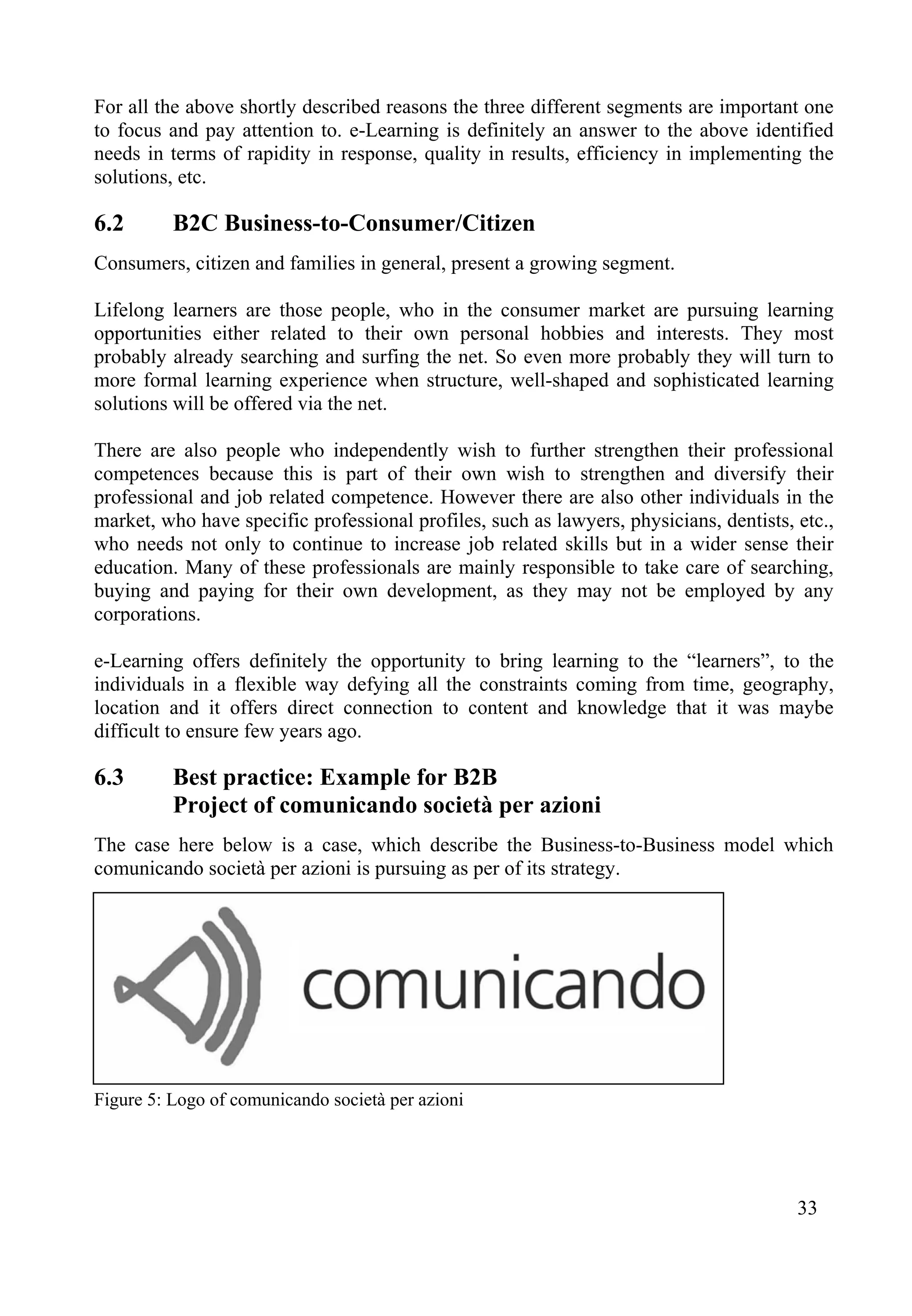 For all the above shortly described reasons the three different segments are important one
to focus and pay attention to. e-Learning is definitely an answer to the above identified
needs in terms of rapidity in response, quality in results, efficiency in implementing the
solutions, etc.
6.2 B2C Business-to-Consumer/Citizen
Consumers, citizen and families in general, present a growing segment.
Lifelong learners are those people, who in the consumer market are pursuing learning
opportunities either related to their own personal hobbies and interests. They most
probably already searching and surfing the net. So even more probably they will turn to
more formal learning experience when structure, well-shaped and sophisticated learning
solutions will be offered via the net.
There are also people who independently wish to further strengthen their professional
competences because this is part of their own wish to strengthen and diversify their
professional and job related competence. However there are also other individuals in the
market, who have specific professional profiles, such as lawyers, physicians, dentists, etc.,
who needs not only to continue to increase job related skills but in a wider sense their
education. Many of these professionals are mainly responsible to take care of searching,
buying and paying for their own development, as they may not be employed by any
corporations.
e-Learning offers definitely the opportunity to bring learning to the “learners”, to the
individuals in a flexible way defying all the constraints coming from time, geography,
location and it offers direct connection to content and knowledge that it was maybe
difficult to ensure few years ago.
6.3 Best practice: Example for B2B
Project of comunicando società per azioni
The case here below is a case, which describe the Business-to-Business model which
comunicando società per azioni is pursuing as per of its strategy.
Figure 5: Logo of comunicando società per azioni
33
 
