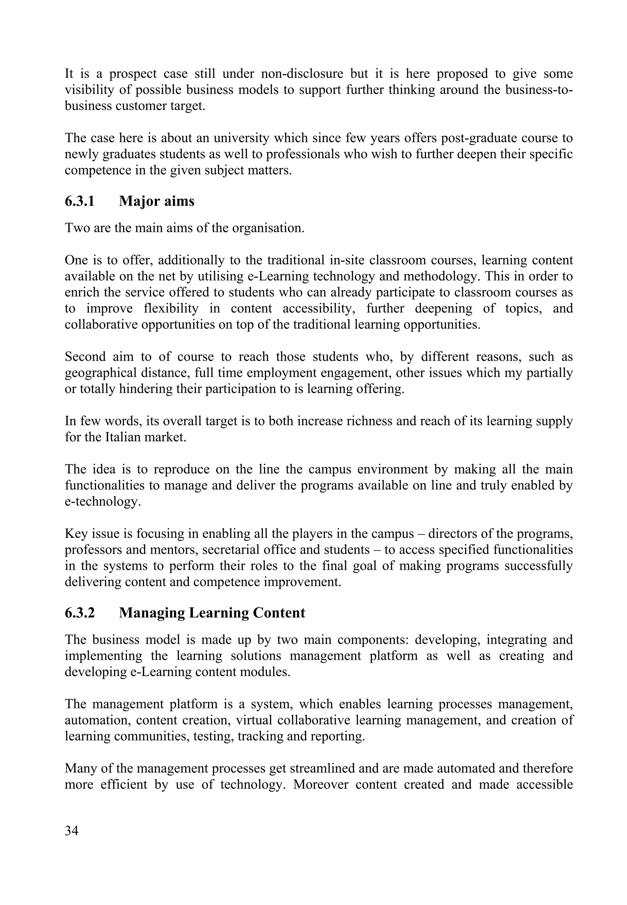 34
It is a prospect case still under non-disclosure but it is here proposed to give some
visibility of possible business models to support further thinking around the business-to-
business customer target.
The case here is about an university which since few years offers post-graduate course to
newly graduates students as well to professionals who wish to further deepen their specific
competence in the given subject matters.
6.3.1 Major aims
Two are the main aims of the organisation.
One is to offer, additionally to the traditional in-site classroom courses, learning content
available on the net by utilising e-Learning technology and methodology. This in order to
enrich the service offered to students who can already participate to classroom courses as
to improve flexibility in content accessibility, further deepening of topics, and
collaborative opportunities on top of the traditional learning opportunities.
Second aim to of course to reach those students who, by different reasons, such as
geographical distance, full time employment engagement, other issues which my partially
or totally hindering their participation to is learning offering.
In few words, its overall target is to both increase richness and reach of its learning supply
for the Italian market.
The idea is to reproduce on the line the campus environment by making all the main
functionalities to manage and deliver the programs available on line and truly enabled by
e-technology.
Key issue is focusing in enabling all the players in the campus – directors of the programs,
professors and mentors, secretarial office and students – to access specified functionalities
in the systems to perform their roles to the final goal of making programs successfully
delivering content and competence improvement.
6.3.2 Managing Learning Content
The business model is made up by two main components: developing, integrating and
implementing the learning solutions management platform as well as creating and
developing e-Learning content modules.
The management platform is a system, which enables learning processes management,
automation, content creation, virtual collaborative learning management, and creation of
learning communities, testing, tracking and reporting.
Many of the management processes get streamlined and are made automated and therefore
more efficient by use of technology. Moreover content created and made accessible
 