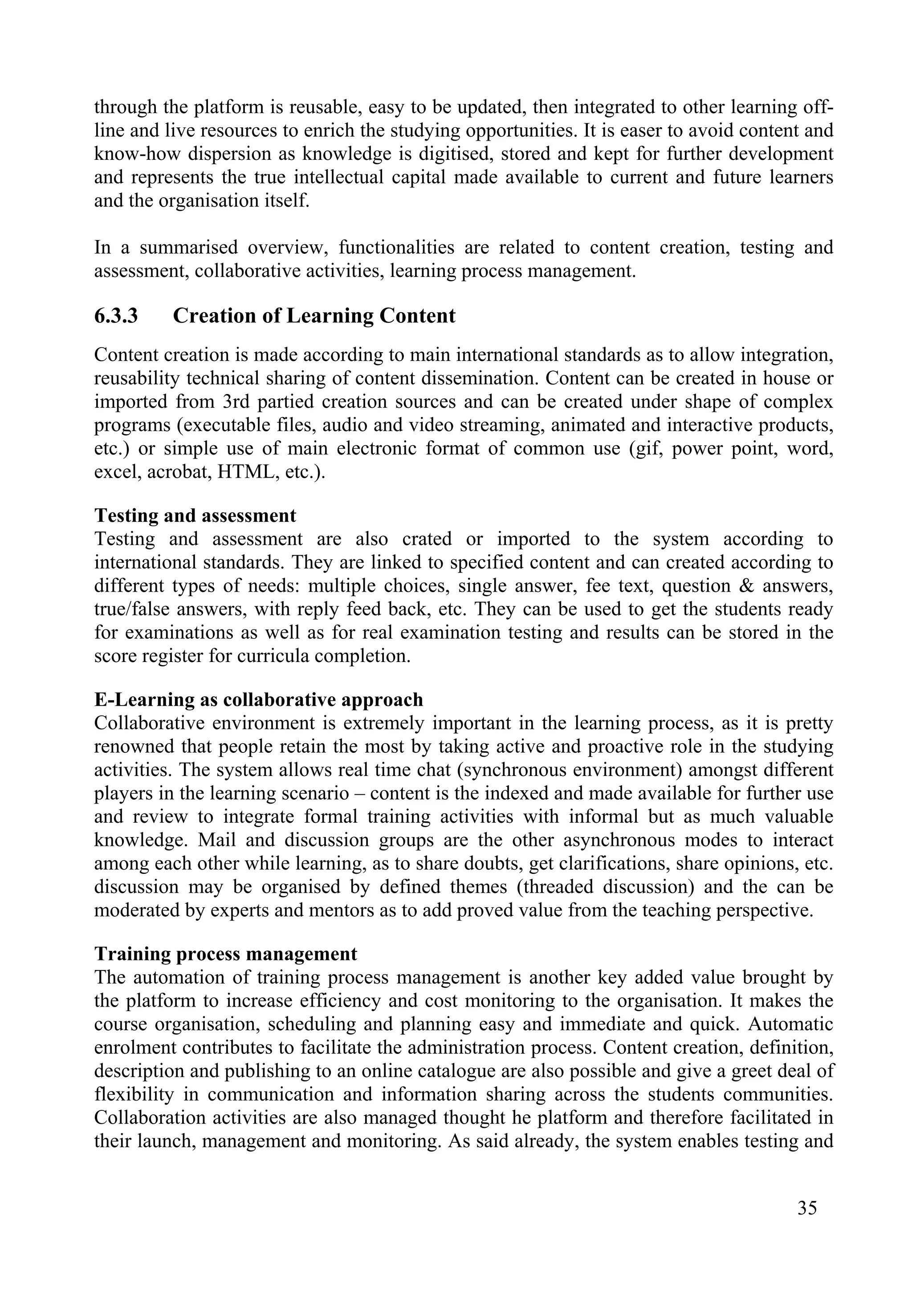 35
through the platform is reusable, easy to be updated, then integrated to other learning off-
line and live resources to enrich the studying opportunities. It is easer to avoid content and
know-how dispersion as knowledge is digitised, stored and kept for further development
and represents the true intellectual capital made available to current and future learners
and the organisation itself.
In a summarised overview, functionalities are related to content creation, testing and
assessment, collaborative activities, learning process management.
6.3.3 Creation of Learning Content
Content creation is made according to main international standards as to allow integration,
reusability technical sharing of content dissemination. Content can be created in house or
imported from 3rd partied creation sources and can be created under shape of complex
programs (executable files, audio and video streaming, animated and interactive products,
etc.) or simple use of main electronic format of common use (gif, power point, word,
excel, acrobat, HTML, etc.).
Testing and assessment
Testing and assessment are also crated or imported to the system according to
international standards. They are linked to specified content and can created according to
different types of needs: multiple choices, single answer, fee text, question & answers,
true/false answers, with reply feed back, etc. They can be used to get the students ready
for examinations as well as for real examination testing and results can be stored in the
score register for curricula completion.
E-Learning as collaborative approach
Collaborative environment is extremely important in the learning process, as it is pretty
renowned that people retain the most by taking active and proactive role in the studying
activities. The system allows real time chat (synchronous environment) amongst different
players in the learning scenario – content is the indexed and made available for further use
and review to integrate formal training activities with informal but as much valuable
knowledge. Mail and discussion groups are the other asynchronous modes to interact
among each other while learning, as to share doubts, get clarifications, share opinions, etc.
discussion may be organised by defined themes (threaded discussion) and the can be
moderated by experts and mentors as to add proved value from the teaching perspective.
Training process management
The automation of training process management is another key added value brought by
the platform to increase efficiency and cost monitoring to the organisation. It makes the
course organisation, scheduling and planning easy and immediate and quick. Automatic
enrolment contributes to facilitate the administration process. Content creation, definition,
description and publishing to an online catalogue are also possible and give a greet deal of
flexibility in communication and information sharing across the students communities.
Collaboration activities are also managed thought he platform and therefore facilitated in
their launch, management and monitoring. As said already, the system enables testing and
 