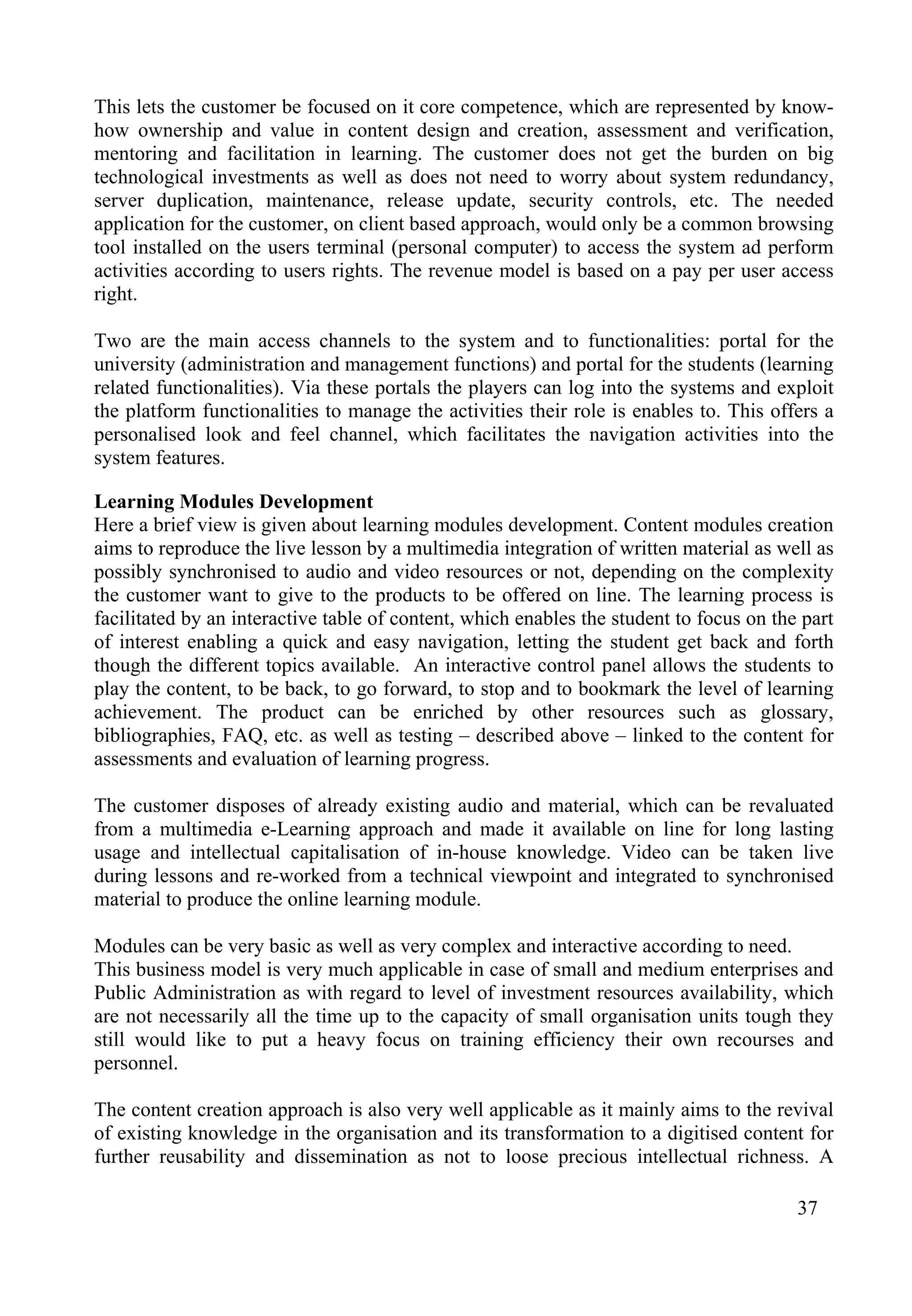 37
This lets the customer be focused on it core competence, which are represented by know-
how ownership and value in content design and creation, assessment and verification,
mentoring and facilitation in learning. The customer does not get the burden on big
technological investments as well as does not need to worry about system redundancy,
server duplication, maintenance, release update, security controls, etc. The needed
application for the customer, on client based approach, would only be a common browsing
tool installed on the users terminal (personal computer) to access the system ad perform
activities according to users rights. The revenue model is based on a pay per user access
right.
Two are the main access channels to the system and to functionalities: portal for the
university (administration and management functions) and portal for the students (learning
related functionalities). Via these portals the players can log into the systems and exploit
the platform functionalities to manage the activities their role is enables to. This offers a
personalised look and feel channel, which facilitates the navigation activities into the
system features.
Learning Modules Development
Here a brief view is given about learning modules development. Content modules creation
aims to reproduce the live lesson by a multimedia integration of written material as well as
possibly synchronised to audio and video resources or not, depending on the complexity
the customer want to give to the products to be offered on line. The learning process is
facilitated by an interactive table of content, which enables the student to focus on the part
of interest enabling a quick and easy navigation, letting the student get back and forth
though the different topics available. An interactive control panel allows the students to
play the content, to be back, to go forward, to stop and to bookmark the level of learning
achievement. The product can be enriched by other resources such as glossary,
bibliographies, FAQ, etc. as well as testing – described above – linked to the content for
assessments and evaluation of learning progress.
The customer disposes of already existing audio and material, which can be revaluated
from a multimedia e-Learning approach and made it available on line for long lasting
usage and intellectual capitalisation of in-house knowledge. Video can be taken live
during lessons and re-worked from a technical viewpoint and integrated to synchronised
material to produce the online learning module.
Modules can be very basic as well as very complex and interactive according to need.
This business model is very much applicable in case of small and medium enterprises and
Public Administration as with regard to level of investment resources availability, which
are not necessarily all the time up to the capacity of small organisation units tough they
still would like to put a heavy focus on training efficiency their own recourses and
personnel.
The content creation approach is also very well applicable as it mainly aims to the revival
of existing knowledge in the organisation and its transformation to a digitised content for
further reusability and dissemination as not to loose precious intellectual richness. A
 