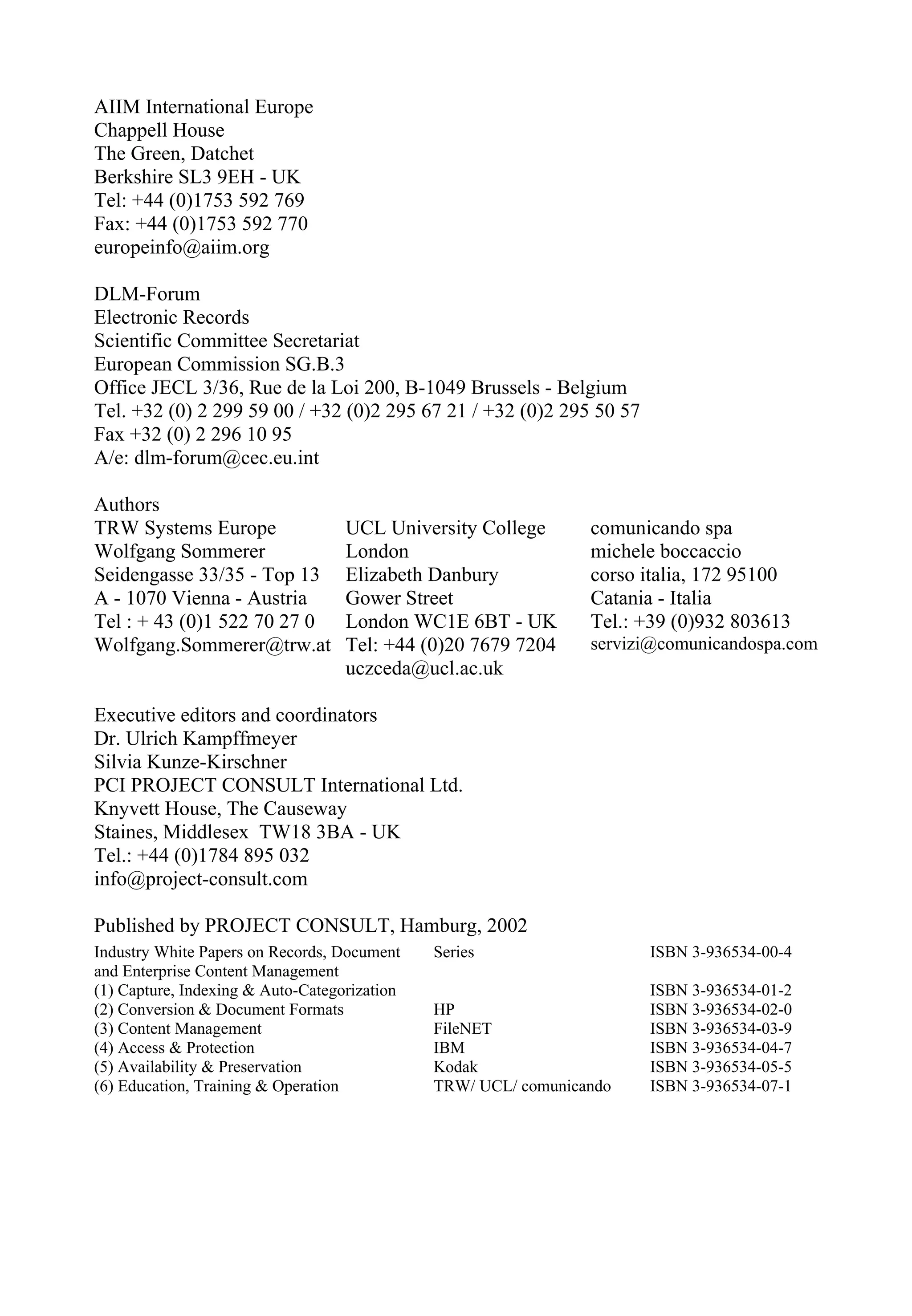 AIIM International Europe
Chappell House
The Green, Datchet
Berkshire SL3 9EH - UK
Tel: +44 (0)1753 592 769
Fax: +44 (0)1753 592 770
europeinfo@aiim.org
DLM-Forum
Electronic Records
Scientific Committee Secretariat
European Commission SG.B.3
Office JECL 3/36, Rue de la Loi 200, B-1049 Brussels - Belgium
Tel. +32 (0) 2 299 59 00 / +32 (0)2 295 67 21 / +32 (0)2 295 50 57
Fax +32 (0) 2 296 10 95
A/e: dlm-forum@cec.eu.int
Authors
TRW Systems Europe
Wolfgang Sommerer
Seidengasse 33/35 - Top 13
A - 1070 Vienna - Austria
Tel : + 43 (0)1 522 70 27 0
Wolfgang.Sommerer@trw.at
UCL University College
London
Elizabeth Danbury
Gower Street
London WC1E 6BT - UK
Tel: +44 (0)20 7679 7204
uczceda@ucl.ac.uk
comunicando spa
michele boccaccio
corso italia, 172 95100
Catania - Italia
Tel.: +39 (0)932 803613
servizi@comunicandospa.com
Executive editors and coordinators
Dr. Ulrich Kampffmeyer
Silvia Kunze-Kirschner
PCI PROJECT CONSULT International Ltd.
Knyvett House, The Causeway
Staines, Middlesex TW18 3BA - UK
Tel.: +44 (0)1784 895 032
info@project-consult.com
Published by PROJECT CONSULT, Hamburg, 2002
Industry White Papers on Records, Document
and Enterprise Content Management
(1) Capture, Indexing & Auto-Categorization
(2) Conversion & Document Formats
(3) Content Management
(4) Access & Protection
(5) Availability & Preservation
(6) Education, Training & Operation
Series
HP
FileNET
IBM
Kodak
TRW/ UCL/ comunicando
ISBN 3-936534-00-4
ISBN 3-936534-01-2
ISBN 3-936534-02-0
ISBN 3-936534-03-9
ISBN 3-936534-04-7
ISBN 3-936534-05-5
ISBN 3-936534-07-1
 