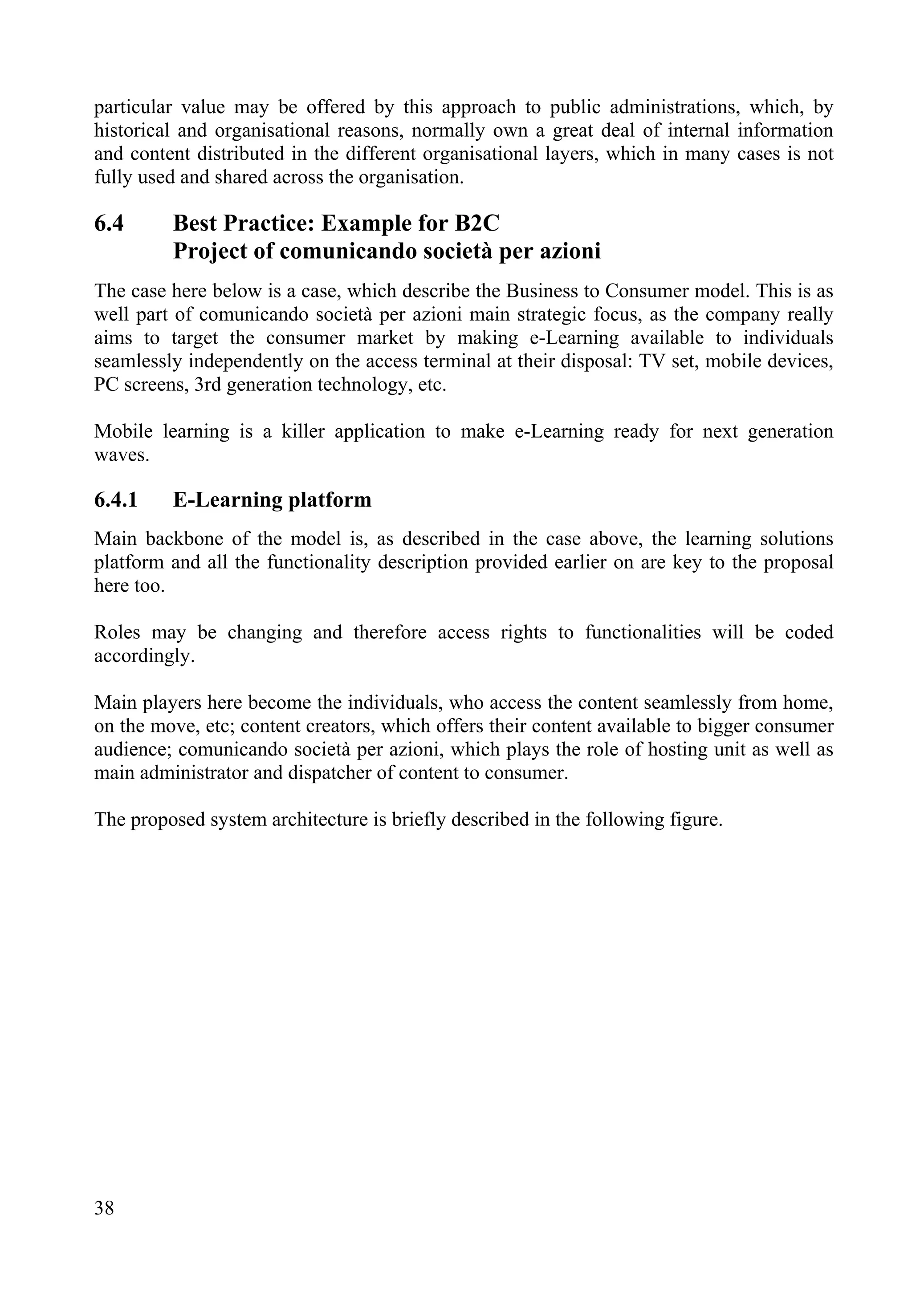 38
particular value may be offered by this approach to public administrations, which, by
historical and organisational reasons, normally own a great deal of internal information
and content distributed in the different organisational layers, which in many cases is not
fully used and shared across the organisation.
6.4 Best Practice: Example for B2C
Project of comunicando società per azioni
The case here below is a case, which describe the Business to Consumer model. This is as
well part of comunicando società per azioni main strategic focus, as the company really
aims to target the consumer market by making e-Learning available to individuals
seamlessly independently on the access terminal at their disposal: TV set, mobile devices,
PC screens, 3rd generation technology, etc.
Mobile learning is a killer application to make e-Learning ready for next generation
waves.
6.4.1 E-Learning platform
Main backbone of the model is, as described in the case above, the learning solutions
platform and all the functionality description provided earlier on are key to the proposal
here too.
Roles may be changing and therefore access rights to functionalities will be coded
accordingly.
Main players here become the individuals, who access the content seamlessly from home,
on the move, etc; content creators, which offers their content available to bigger consumer
audience; comunicando società per azioni, which plays the role of hosting unit as well as
main administrator and dispatcher of content to consumer.
The proposed system architecture is briefly described in the following figure.
 