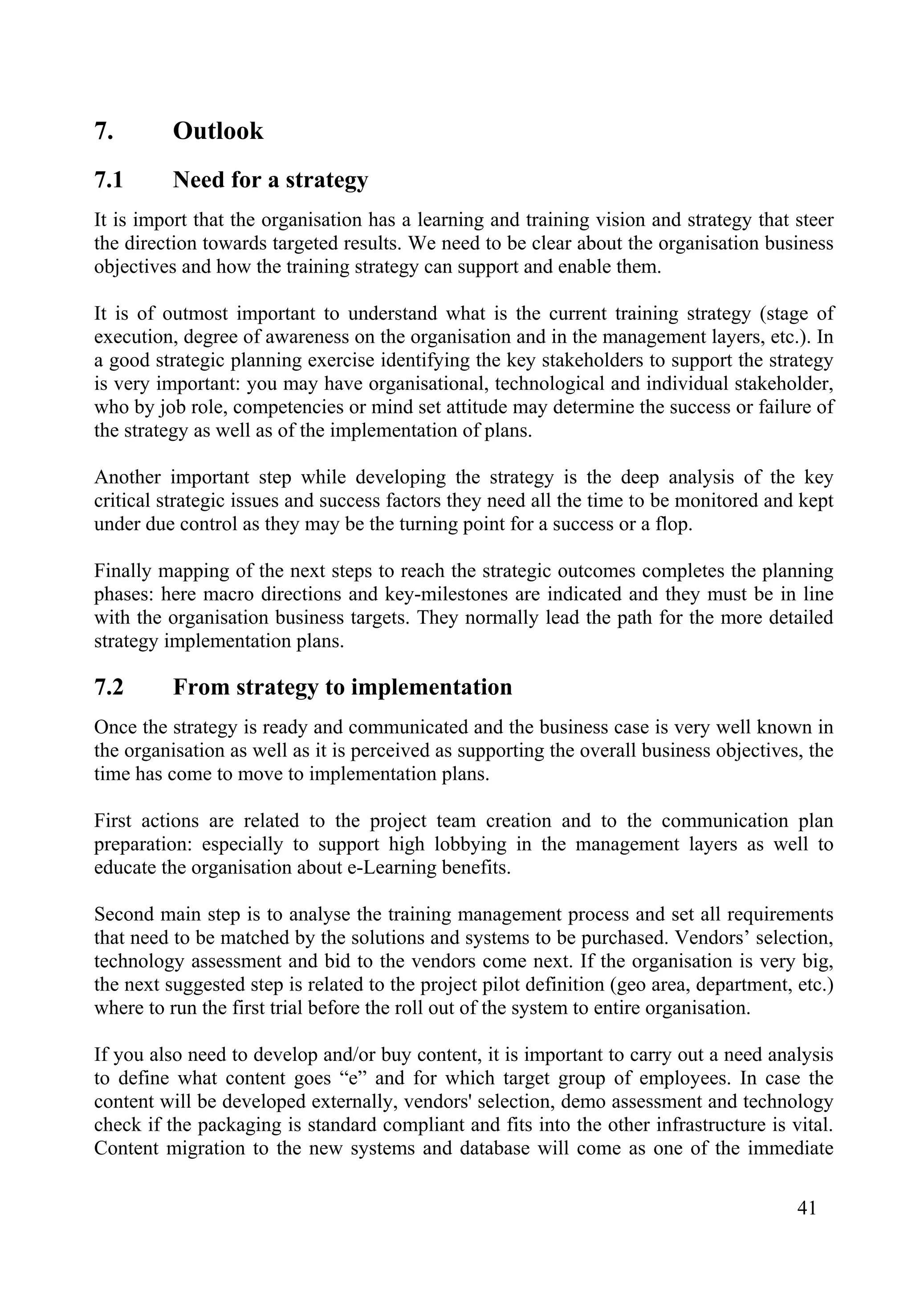 41
7. Outlook
7.1 Need for a strategy
It is import that the organisation has a learning and training vision and strategy that steer
the direction towards targeted results. We need to be clear about the organisation business
objectives and how the training strategy can support and enable them.
It is of outmost important to understand what is the current training strategy (stage of
execution, degree of awareness on the organisation and in the management layers, etc.). In
a good strategic planning exercise identifying the key stakeholders to support the strategy
is very important: you may have organisational, technological and individual stakeholder,
who by job role, competencies or mind set attitude may determine the success or failure of
the strategy as well as of the implementation of plans.
Another important step while developing the strategy is the deep analysis of the key
critical strategic issues and success factors they need all the time to be monitored and kept
under due control as they may be the turning point for a success or a flop.
Finally mapping of the next steps to reach the strategic outcomes completes the planning
phases: here macro directions and key-milestones are indicated and they must be in line
with the organisation business targets. They normally lead the path for the more detailed
strategy implementation plans.
7.2 From strategy to implementation
Once the strategy is ready and communicated and the business case is very well known in
the organisation as well as it is perceived as supporting the overall business objectives, the
time has come to move to implementation plans.
First actions are related to the project team creation and to the communication plan
preparation: especially to support high lobbying in the management layers as well to
educate the organisation about e-Learning benefits.
Second main step is to analyse the training management process and set all requirements
that need to be matched by the solutions and systems to be purchased. Vendors’ selection,
technology assessment and bid to the vendors come next. If the organisation is very big,
the next suggested step is related to the project pilot definition (geo area, department, etc.)
where to run the first trial before the roll out of the system to entire organisation.
If you also need to develop and/or buy content, it is important to carry out a need analysis
to define what content goes “e” and for which target group of employees. In case the
content will be developed externally, vendors' selection, demo assessment and technology
check if the packaging is standard compliant and fits into the other infrastructure is vital.
Content migration to the new systems and database will come as one of the immediate
 
