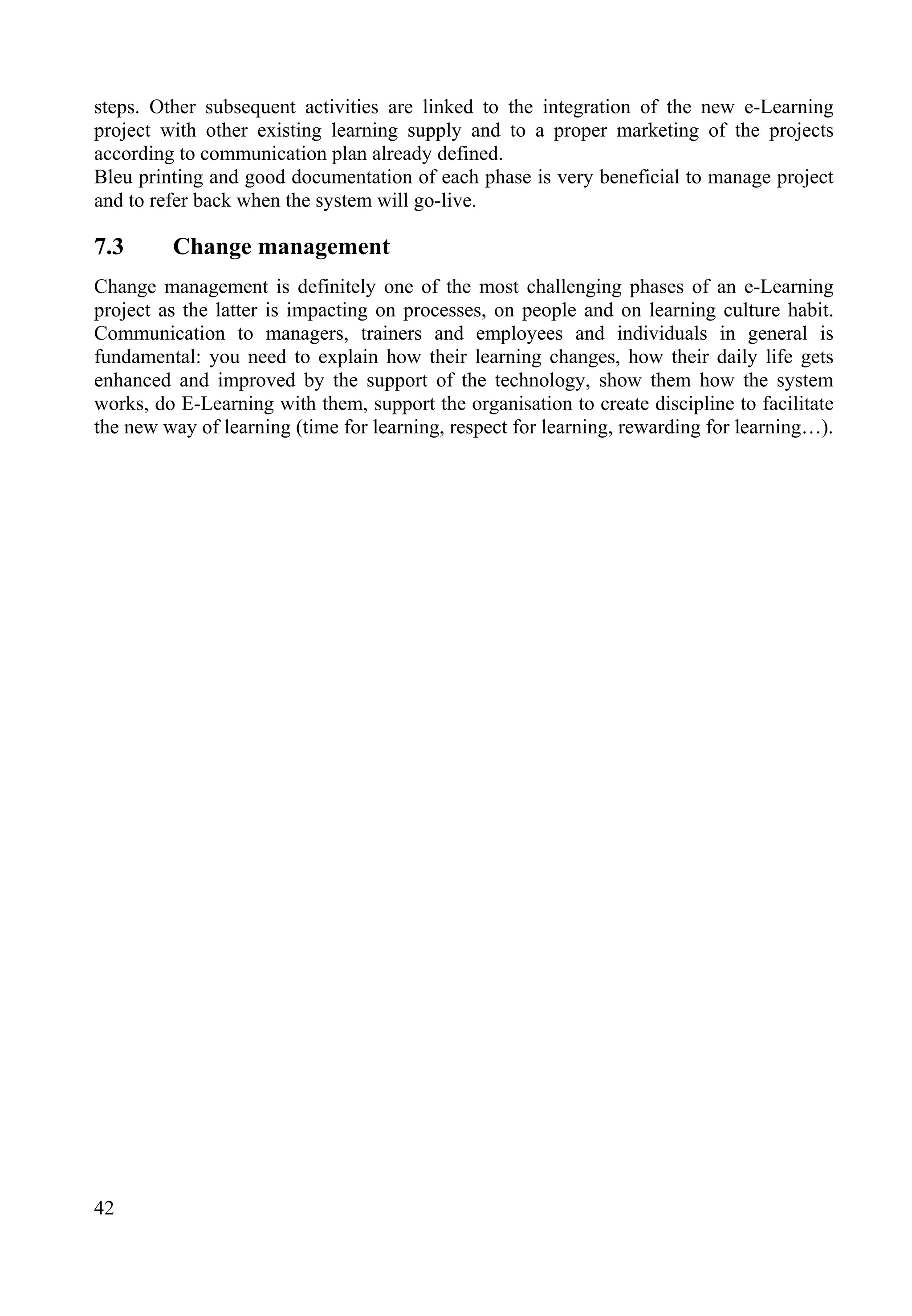 42
steps. Other subsequent activities are linked to the integration of the new e-Learning
project with other existing learning supply and to a proper marketing of the projects
according to communication plan already defined.
Bleu printing and good documentation of each phase is very beneficial to manage project
and to refer back when the system will go-live.
7.3 Change management
Change management is definitely one of the most challenging phases of an e-Learning
project as the latter is impacting on processes, on people and on learning culture habit.
Communication to managers, trainers and employees and individuals in general is
fundamental: you need to explain how their learning changes, how their daily life gets
enhanced and improved by the support of the technology, show them how the system
works, do E-Learning with them, support the organisation to create discipline to facilitate
the new way of learning (time for learning, respect for learning, rewarding for learning…).
 