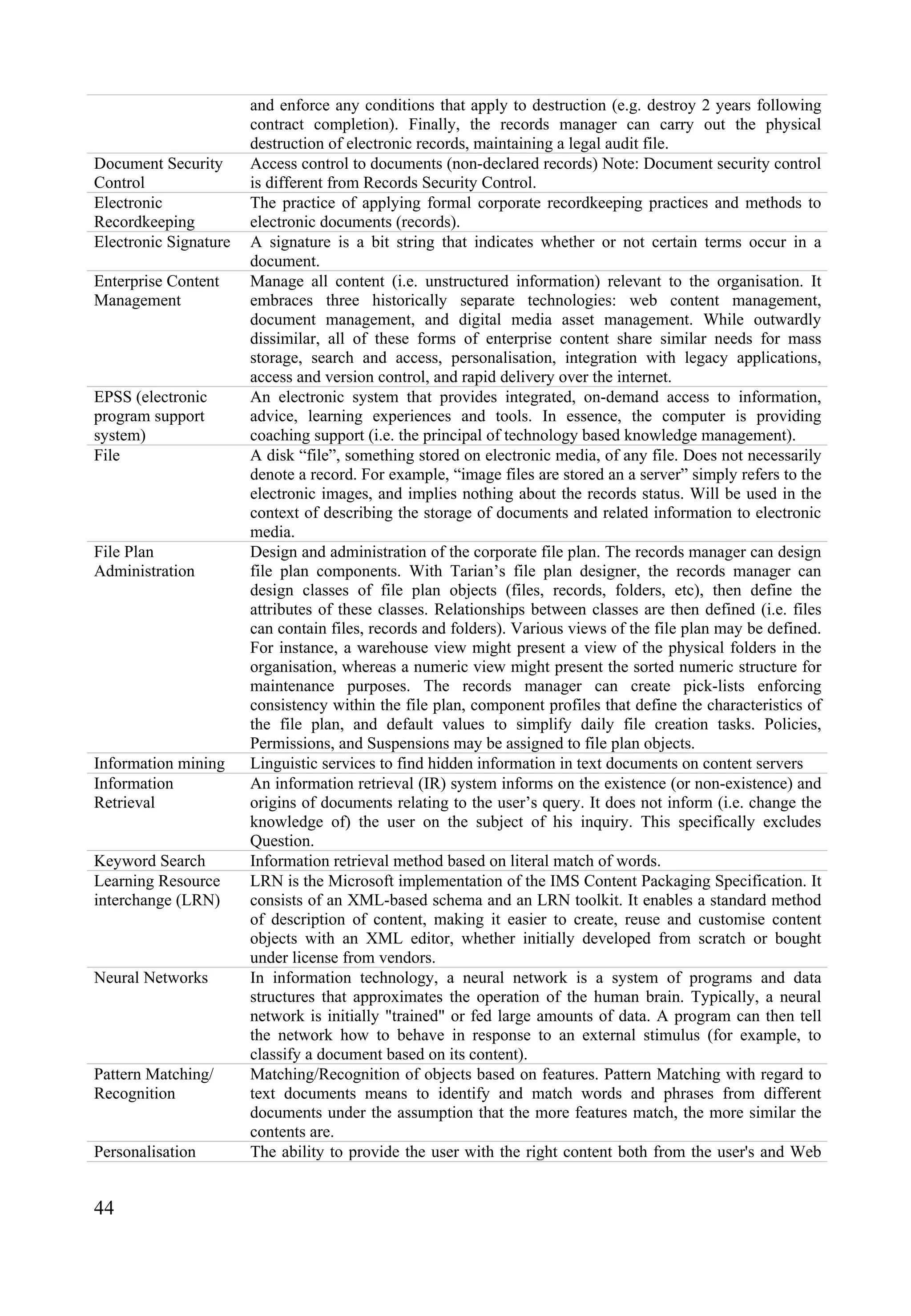 44
and enforce any conditions that apply to destruction (e.g. destroy 2 years following
contract completion). Finally, the records manager can carry out the physical
destruction of electronic records, maintaining a legal audit file.
Document Security
Control
Access control to documents (non-declared records) Note: Document security control
is different from Records Security Control.
Electronic
Recordkeeping
The practice of applying formal corporate recordkeeping practices and methods to
electronic documents (records).
Electronic Signature A signature is a bit string that indicates whether or not certain terms occur in a
document.
Enterprise Content
Management
Manage all content (i.e. unstructured information) relevant to the organisation. It
embraces three historically separate technologies: web content management,
document management, and digital media asset management. While outwardly
dissimilar, all of these forms of enterprise content share similar needs for mass
storage, search and access, personalisation, integration with legacy applications,
access and version control, and rapid delivery over the internet.
EPSS (electronic
program support
system)
An electronic system that provides integrated, on-demand access to information,
advice, learning experiences and tools. In essence, the computer is providing
coaching support (i.e. the principal of technology based knowledge management).
File A disk “file”, something stored on electronic media, of any file. Does not necessarily
denote a record. For example, “image files are stored an a server” simply refers to the
electronic images, and implies nothing about the records status. Will be used in the
context of describing the storage of documents and related information to electronic
media.
File Plan
Administration
Design and administration of the corporate file plan. The records manager can design
file plan components. With Tarian’s file plan designer, the records manager can
design classes of file plan objects (files, records, folders, etc), then define the
attributes of these classes. Relationships between classes are then defined (i.e. files
can contain files, records and folders). Various views of the file plan may be defined.
For instance, a warehouse view might present a view of the physical folders in the
organisation, whereas a numeric view might present the sorted numeric structure for
maintenance purposes. The records manager can create pick-lists enforcing
consistency within the file plan, component profiles that define the characteristics of
the file plan, and default values to simplify daily file creation tasks. Policies,
Permissions, and Suspensions may be assigned to file plan objects.
Information mining Linguistic services to find hidden information in text documents on content servers
Information
Retrieval
An information retrieval (IR) system informs on the existence (or non-existence) and
origins of documents relating to the user’s query. It does not inform (i.e. change the
knowledge of) the user on the subject of his inquiry. This specifically excludes
Question.
Keyword Search Information retrieval method based on literal match of words.
Learning Resource
interchange (LRN)
LRN is the Microsoft implementation of the IMS Content Packaging Specification. It
consists of an XML-based schema and an LRN toolkit. It enables a standard method
of description of content, making it easier to create, reuse and customise content
objects with an XML editor, whether initially developed from scratch or bought
under license from vendors.
Neural Networks In information technology, a neural network is a system of programs and data
structures that approximates the operation of the human brain. Typically, a neural
network is initially "trained" or fed large amounts of data. A program can then tell
the network how to behave in response to an external stimulus (for example, to
classify a document based on its content).
Pattern Matching/
Recognition
Matching/Recognition of objects based on features. Pattern Matching with regard to
text documents means to identify and match words and phrases from different
documents under the assumption that the more features match, the more similar the
contents are.
Personalisation The ability to provide the user with the right content both from the user's and Web
 