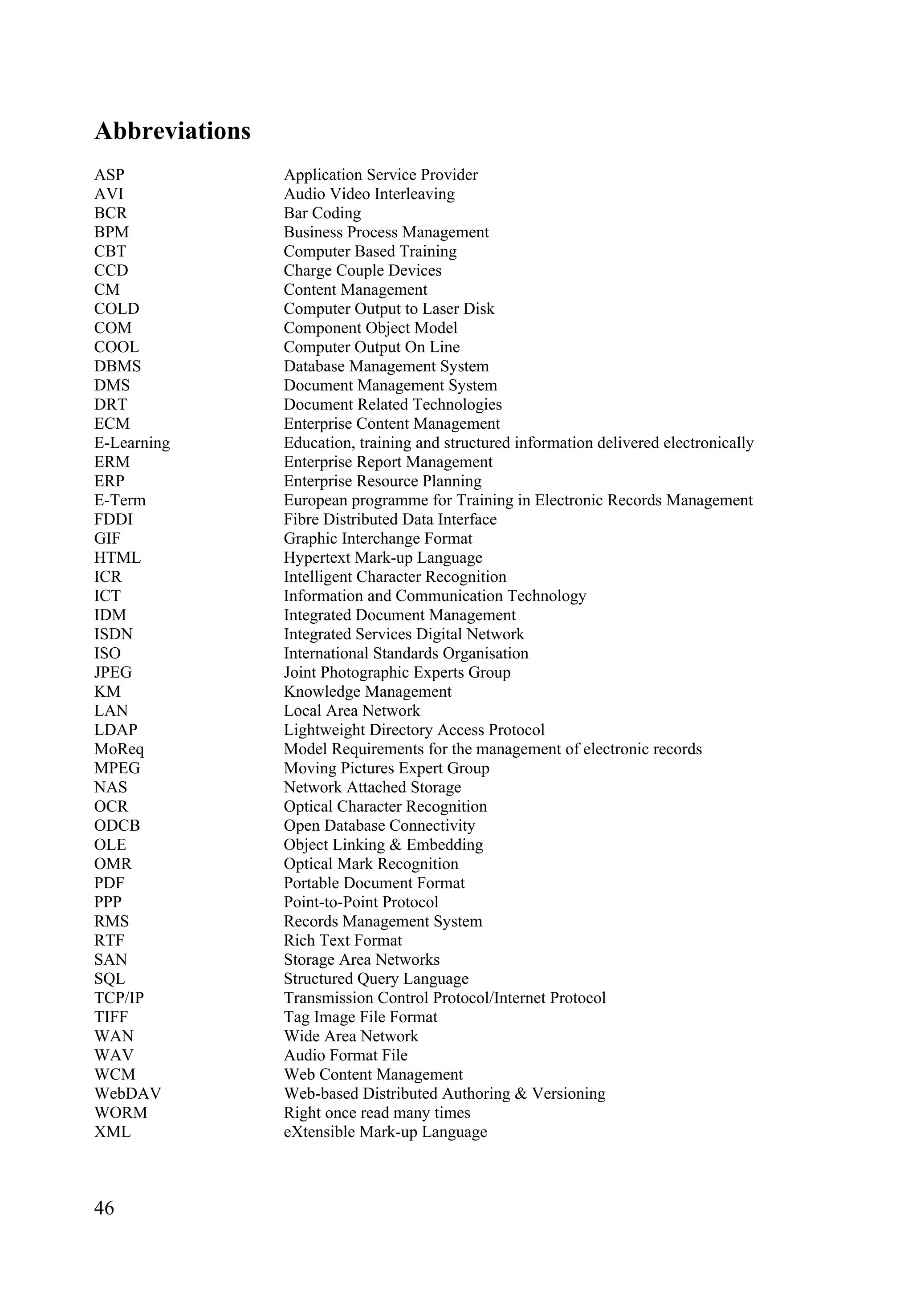 46
Abbreviations
ASP Application Service Provider
AVI Audio Video Interleaving
BCR Bar Coding
BPM Business Process Management
CBT Computer Based Training
CCD Charge Couple Devices
CM Content Management
COLD Computer Output to Laser Disk
COM Component Object Model
COOL Computer Output On Line
DBMS Database Management System
DMS Document Management System
DRT Document Related Technologies
ECM Enterprise Content Management
E-Learning Education, training and structured information delivered electronically
ERM Enterprise Report Management
ERP Enterprise Resource Planning
E-Term European programme for Training in Electronic Records Management
FDDI Fibre Distributed Data Interface
GIF Graphic Interchange Format
HTML Hypertext Mark-up Language
ICR Intelligent Character Recognition
ICT Information and Communication Technology
IDM Integrated Document Management
ISDN Integrated Services Digital Network
ISO International Standards Organisation
JPEG Joint Photographic Experts Group
KM Knowledge Management
LAN Local Area Network
LDAP Lightweight Directory Access Protocol
MoReq Model Requirements for the management of electronic records
MPEG Moving Pictures Expert Group
NAS Network Attached Storage
OCR Optical Character Recognition
ODCB Open Database Connectivity
OLE Object Linking & Embedding
OMR Optical Mark Recognition
PDF Portable Document Format
PPP Point-to-Point Protocol
RMS Records Management System
RTF Rich Text Format
SAN Storage Area Networks
SQL Structured Query Language
TCP/IP Transmission Control Protocol/Internet Protocol
TIFF Tag Image File Format
WAN Wide Area Network
WAV Audio Format File
WCM Web Content Management
WebDAV Web-based Distributed Authoring & Versioning
WORM Right once read many times
XML eXtensible Mark-up Language
 