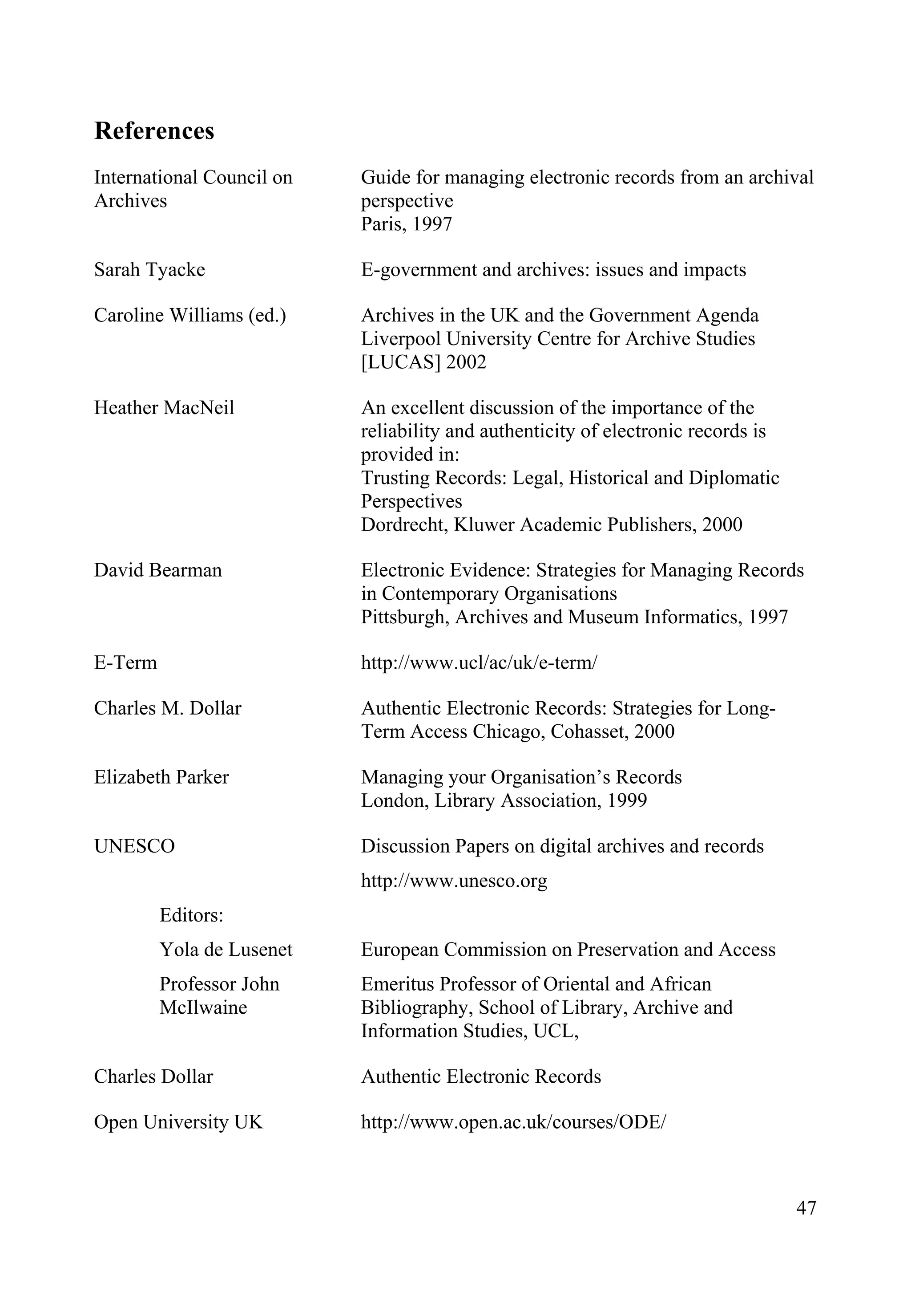 47
References
International Council on
Archives
Guide for managing electronic records from an archival
perspective
Paris, 1997
Sarah Tyacke E-government and archives: issues and impacts
Caroline Williams (ed.) Archives in the UK and the Government Agenda
Liverpool University Centre for Archive Studies
[LUCAS] 2002
Heather MacNeil An excellent discussion of the importance of the
reliability and authenticity of electronic records is
provided in:
Trusting Records: Legal, Historical and Diplomatic
Perspectives
Dordrecht, Kluwer Academic Publishers, 2000
David Bearman Electronic Evidence: Strategies for Managing Records
in Contemporary Organisations
Pittsburgh, Archives and Museum Informatics, 1997
E-Term http://www.ucl/ac/uk/e-term/
Charles M. Dollar Authentic Electronic Records: Strategies for Long-
Term Access Chicago, Cohasset, 2000
Elizabeth Parker Managing your Organisation’s Records
London, Library Association, 1999
UNESCO
Editors:
Yola de Lusenet
Professor John
McIlwaine
Discussion Papers on digital archives and records
http://www.unesco.org
European Commission on Preservation and Access
Emeritus Professor of Oriental and African
Bibliography, School of Library, Archive and
Information Studies, UCL,
Charles Dollar Authentic Electronic Records
Open University UK http://www.open.ac.uk/courses/ODE/
 