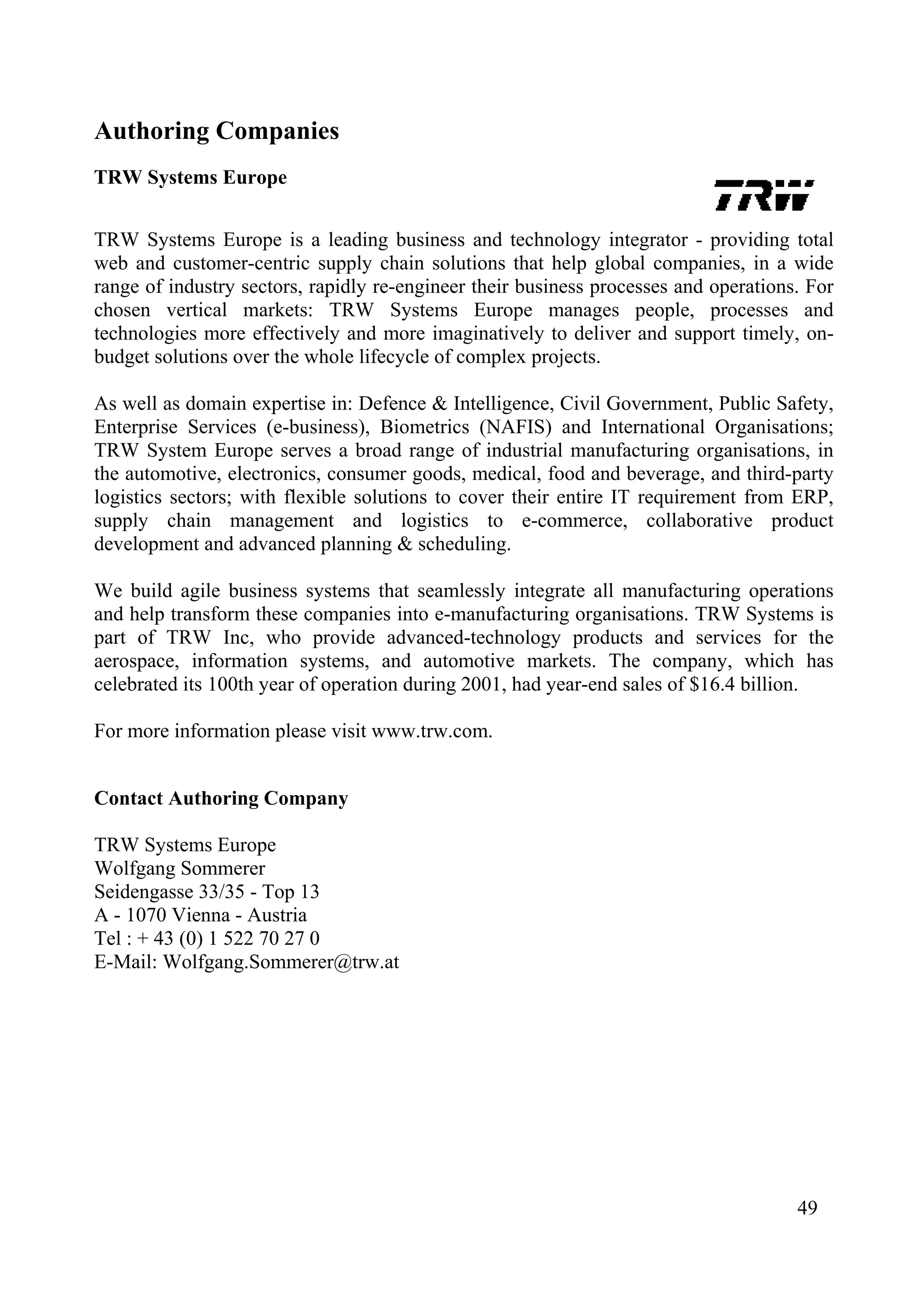 Authoring Companies
TRW Systems Europe
TRW Systems Europe is a leading business and technology integrator - providing total
web and customer-centric supply chain solutions that help global companies, in a wide
range of industry sectors, rapidly re-engineer their business processes and operations. For
chosen vertical markets: TRW Systems Europe manages people, processes and
technologies more effectively and more imaginatively to deliver and support timely, on-
budget solutions over the whole lifecycle of complex projects.
As well as domain expertise in: Defence & Intelligence, Civil Government, Public Safety,
Enterprise Services (e-business), Biometrics (NAFIS) and International Organisations;
TRW System Europe serves a broad range of industrial manufacturing organisations, in
the automotive, electronics, consumer goods, medical, food and beverage, and third-party
logistics sectors; with flexible solutions to cover their entire IT requirement from ERP,
supply chain management and logistics to e-commerce, collaborative product
development and advanced planning & scheduling.
We build agile business systems that seamlessly integrate all manufacturing operations
and help transform these companies into e-manufacturing organisations. TRW Systems is
part of TRW Inc, who provide advanced-technology products and services for the
aerospace, information systems, and automotive markets. The company, which has
celebrated its 100th year of operation during 2001, had year-end sales of $16.4 billion.
For more information please visit www.trw.com.
Contact Authoring Company
TRW Systems Europe
Wolfgang Sommerer
Seidengasse 33/35 - Top 13
A - 1070 Vienna - Austria
Tel : + 43 (0) 1 522 70 27 0
E-Mail: Wolfgang.Sommerer@trw.at
49
 