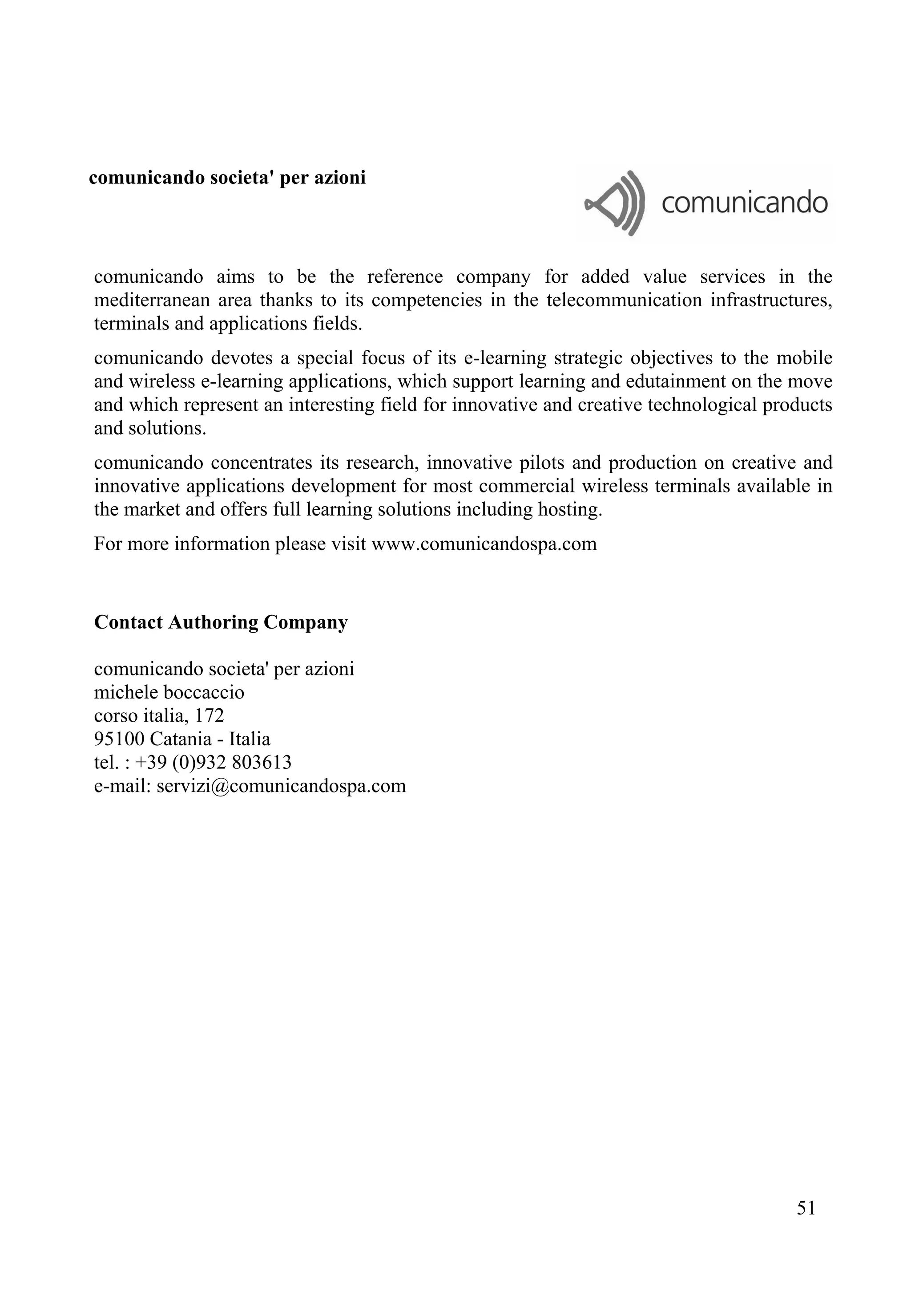 comunicando societa' per azioni
comunicando aims to be the reference company for added value services in the
mediterranean area thanks to its competencies in the telecommunication infrastructures,
terminals and applications fields.
comunicando devotes a special focus of its e-learning strategic objectives to the mobile
and wireless e-learning applications, which support learning and edutainment on the move
and which represent an interesting field for innovative and creative technological products
and solutions.
comunicando concentrates its research, innovative pilots and production on creative and
innovative applications development for most commercial wireless terminals available in
the market and offers full learning solutions including hosting.
For more information please visit www.comunicandospa.com
Contact Authoring Company
comunicando societa' per azioni
michele boccaccio
corso italia, 172
95100 Catania - Italia
tel. : +39 (0)932 803613
e-mail: servizi@comunicandospa.com
51
 