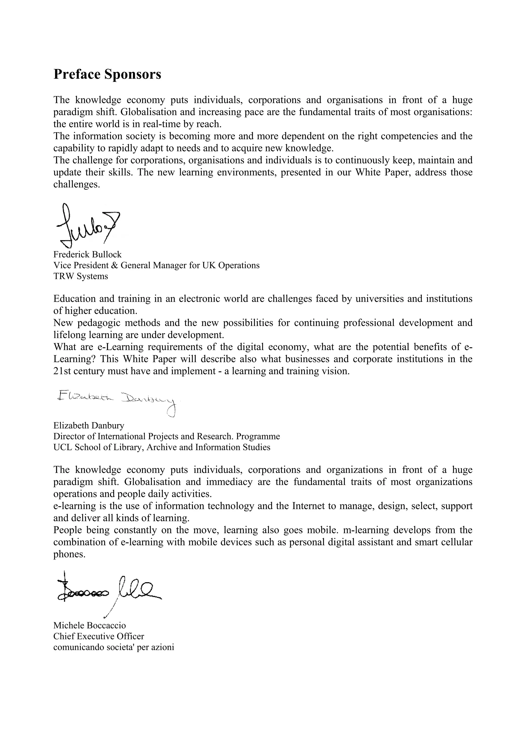 Preface Sponsors
The knowledge economy puts individuals, corporations and organisations in front of a huge
paradigm shift. Globalisation and increasing pace are the fundamental traits of most organisations:
the entire world is in real-time by reach.
The information society is becoming more and more dependent on the right competencies and the
capability to rapidly adapt to needs and to acquire new knowledge.
The challenge for corporations, organisations and individuals is to continuously keep, maintain and
update their skills. The new learning environments, presented in our White Paper, address those
challenges.
Frederick Bullock
Vice President & General Manager for UK Operations
TRW Systems
Education and training in an electronic world are challenges faced by universities and institutions
of higher education.
New pedagogic methods and the new possibilities for continuing professional development and
lifelong learning are under development.
What are e-Learning requirements of the digital economy, what are the potential benefits of e-
Learning? This White Paper will describe also what businesses and corporate institutions in the
21st century must have and implement - a learning and training vision.
Elizabeth Danbury
Director of International Projects and Research. Programme
UCL School of Library, Archive and Information Studies
The knowledge economy puts individuals, corporations and organizations in front of a huge
paradigm shift. Globalisation and immediacy are the fundamental traits of most organizations
operations and people daily activities.
e-learning is the use of information technology and the Internet to manage, design, select, support
and deliver all kinds of learning.
People being constantly on the move, learning also goes mobile. m-learning develops from the
combination of e-learning with mobile devices such as personal digital assistant and smart cellular
phones.
Michele Boccaccio
Chief Executive Officer
comunicando societa' per azioni
 