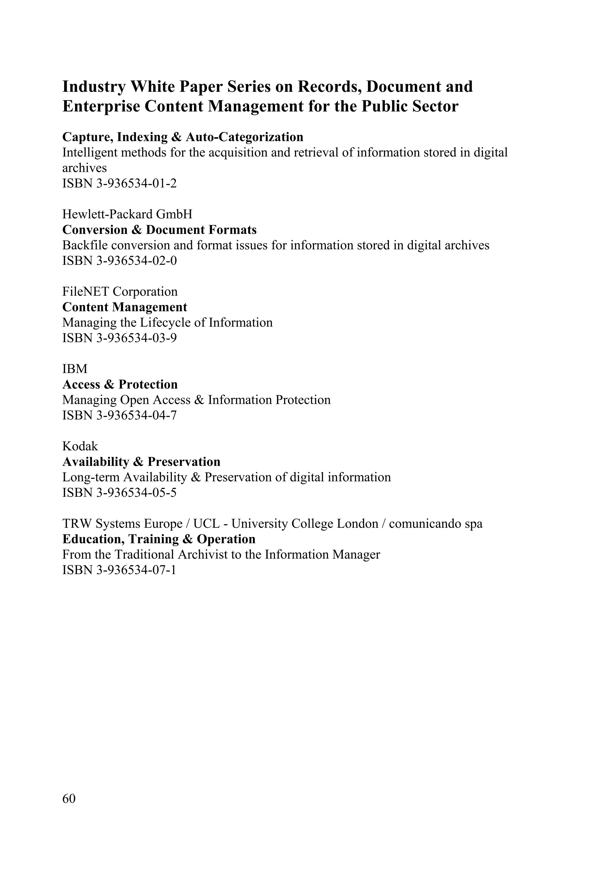 60
Industry White Paper Series on Records, Document and
Enterprise Content Management for the Public Sector
Capture, Indexing & Auto-Categorization
Intelligent methods for the acquisition and retrieval of information stored in digital
archives
ISBN 3-936534-01-2
Hewlett-Packard GmbH
Conversion & Document Formats
Backfile conversion and format issues for information stored in digital archives
ISBN 3-936534-02-0
FileNET Corporation
Content Management
Managing the Lifecycle of Information
ISBN 3-936534-03-9
IBM
Access & Protection
Managing Open Access & Information Protection
ISBN 3-936534-04-7
Kodak
Availability & Preservation
Long-term Availability & Preservation of digital information
ISBN 3-936534-05-5
TRW Systems Europe / UCL - University College London / comunicando spa
Education, Training & Operation
From the Traditional Archivist to the Information Manager
ISBN 3-936534-07-1
 