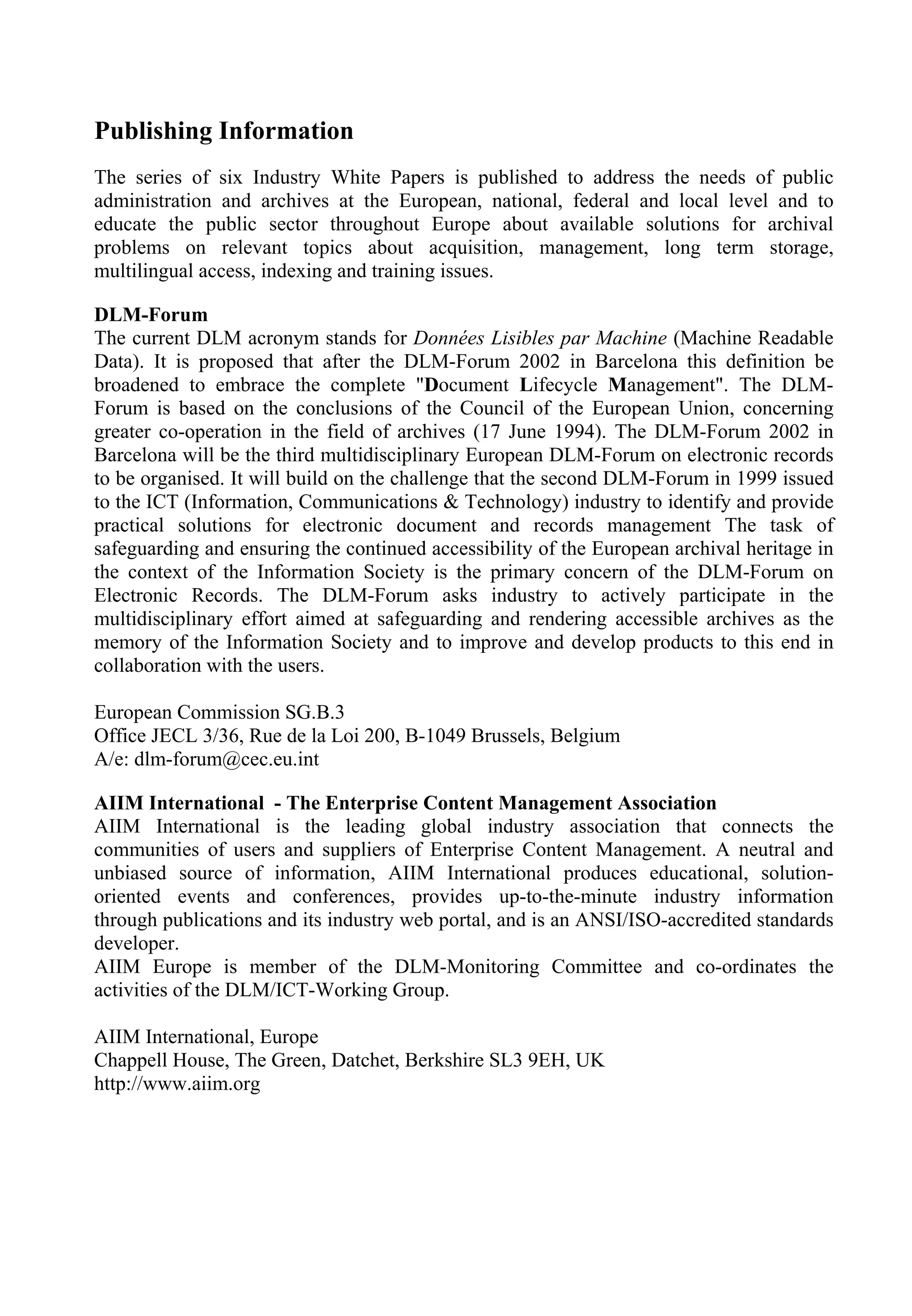 Publishing Information
The series of six Industry White Papers is published to address the needs of public
administration and archives at the European, national, federal and local level and to
educate the public sector throughout Europe about available solutions for archival
problems on relevant topics about acquisition, management, long term storage,
multilingual access, indexing and training issues.
DLM-Forum
The current DLM acronym stands for Données Lisibles par Machine (Machine Readable
Data). It is proposed that after the DLM-Forum 2002 in Barcelona this definition be
broadened to embrace the complete "Document Lifecycle Management". The DLM-
Forum is based on the conclusions of the Council of the European Union, concerning
greater co-operation in the field of archives (17 June 1994). The DLM-Forum 2002 in
Barcelona will be the third multidisciplinary European DLM-Forum on electronic records
to be organised. It will build on the challenge that the second DLM-Forum in 1999 issued
to the ICT (Information, Communications & Technology) industry to identify and provide
practical solutions for electronic document and records management The task of
safeguarding and ensuring the continued accessibility of the European archival heritage in
the context of the Information Society is the primary concern of the DLM-Forum on
Electronic Records. The DLM-Forum asks industry to actively participate in the
multidisciplinary effort aimed at safeguarding and rendering accessible archives as the
memory of the Information Society and to improve and develop products to this end in
collaboration with the users.
European Commission SG.B.3
Office JECL 3/36, Rue de la Loi 200, B-1049 Brussels, Belgium
A/e: dlm-forum@cec.eu.int
AIIM International - The Enterprise Content Management Association
AIIM International is the leading global industry association that connects the
communities of users and suppliers of Enterprise Content Management. A neutral and
unbiased source of information, AIIM International produces educational, solution-
oriented events and conferences, provides up-to-the-minute industry information
through publications and its industry web portal, and is an ANSI/ISO-accredited standards
developer.
AIIM Europe is member of the DLM-Monitoring Committee and co-ordinates the
activities of the DLM/ICT-Working Group.
AIIM International, Europe
Chappell House, The Green, Datchet, Berkshire SL3 9EH, UK
http://www.aiim.org
 