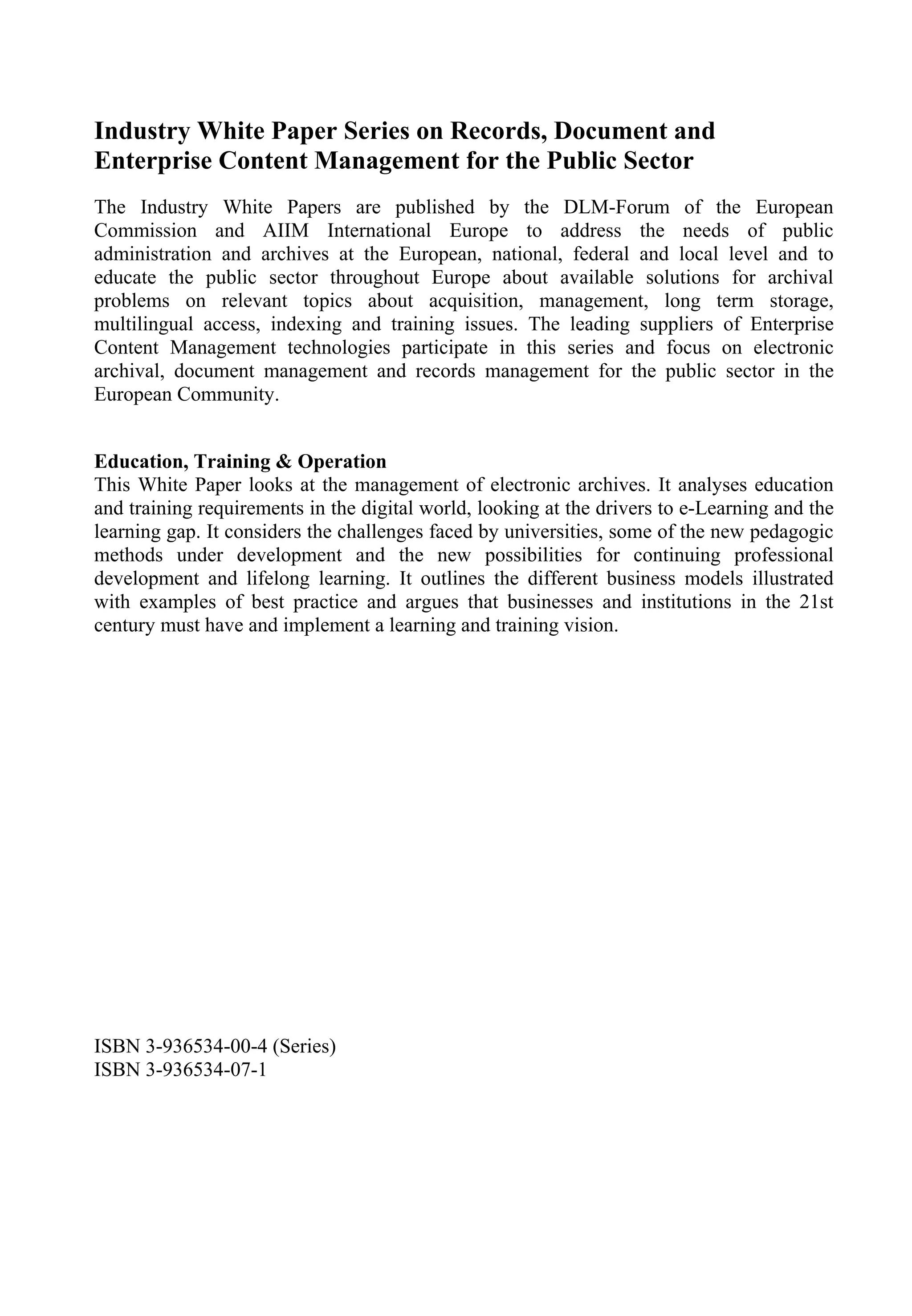 Industry White Paper Series on Records, Document and
Enterprise Content Management for the Public Sector
The Industry White Papers are published by the DLM-Forum of the European
Commission and AIIM International Europe to address the needs of public
administration and archives at the European, national, federal and local level and to
educate the public sector throughout Europe about available solutions for archival
problems on relevant topics about acquisition, management, long term storage,
multilingual access, indexing and training issues. The leading suppliers of Enterprise
Content Management technologies participate in this series and focus on electronic
archival, document management and records management for the public sector in the
European Community.
Education, Training & Operation
This White Paper looks at the management of electronic archives. It analyses education
and training requirements in the digital world, looking at the drivers to e-Learning and the
learning gap. It considers the challenges faced by universities, some of the new pedagogic
methods under development and the new possibilities for continuing professional
development and lifelong learning. It outlines the different business models illustrated
with examples of best practice and argues that businesses and institutions in the 21st
century must have and implement a learning and training vision.
ISBN 3-936534-00-4 (Series)
ISBN 3-936534-07-1
 