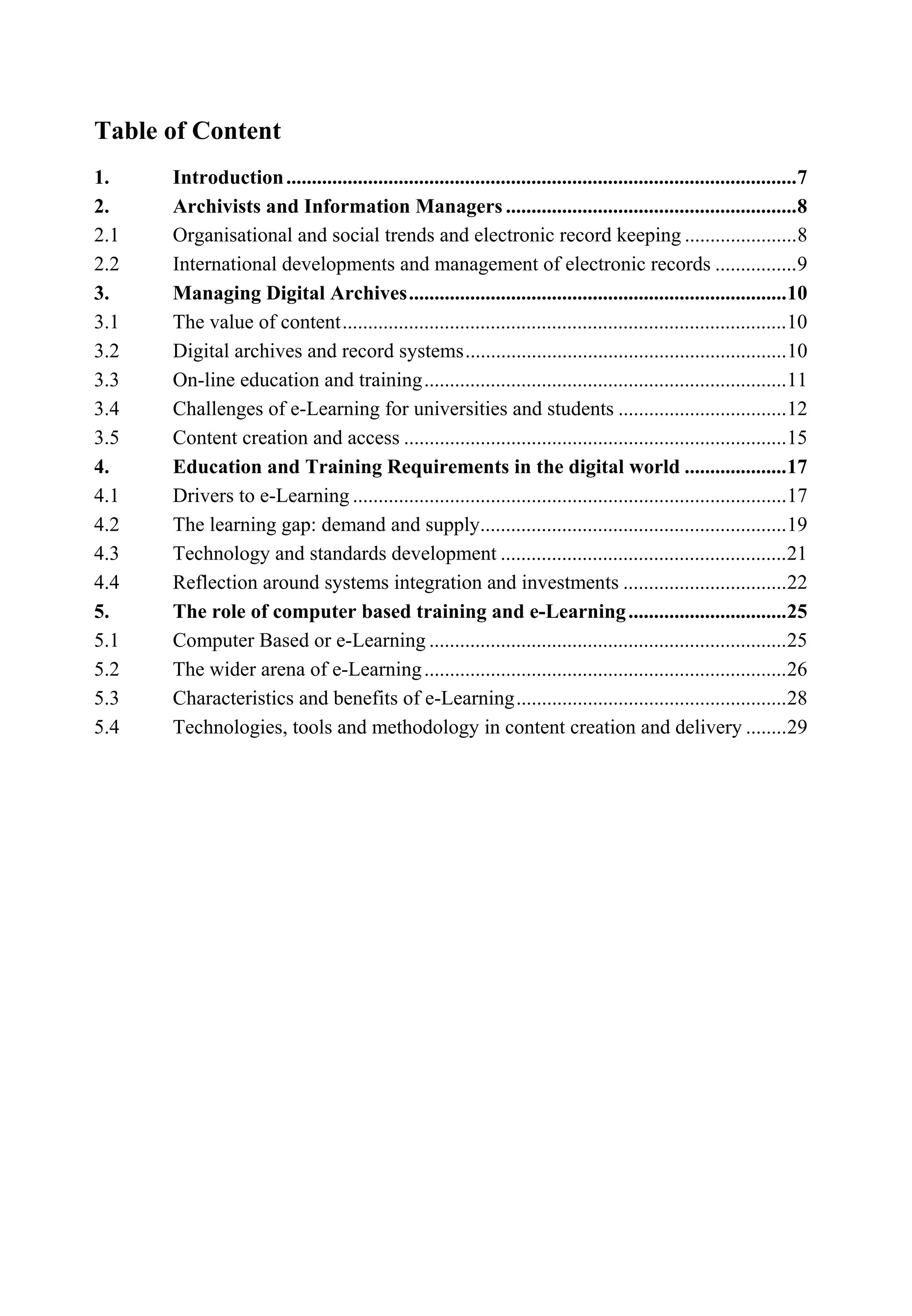 Table of Content
1. Introduction....................................................................................................7
2. Archivists and Information Managers .........................................................8
2.1 Organisational and social trends and electronic record keeping ......................8
2.2 International developments and management of electronic records ................9
3. Managing Digital Archives..........................................................................10
3.1 The value of content.......................................................................................10
3.2 Digital archives and record systems...............................................................10
3.3 On-line education and training.......................................................................11
3.4 Challenges of e-Learning for universities and students .................................12
3.5 Content creation and access ...........................................................................15
4. Education and Training Requirements in the digital world ....................17
4.1 Drivers to e-Learning .....................................................................................17
4.2 The learning gap: demand and supply............................................................19
4.3 Technology and standards development ........................................................21
4.4 Reflection around systems integration and investments ................................22
5. The role of computer based training and e-Learning...............................25
5.1 Computer Based or e-Learning ......................................................................25
5.2 The wider arena of e-Learning.......................................................................26
5.3 Characteristics and benefits of e-Learning.....................................................28
5.4 Technologies, tools and methodology in content creation and delivery ........29
 