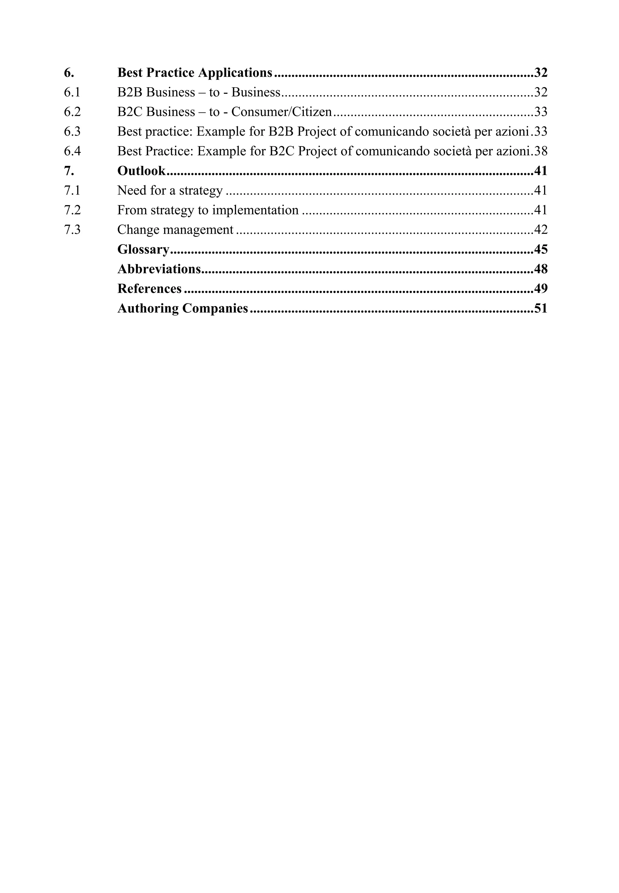 6. Best Practice Applications...........................................................................32
6.1 B2B Business – to - Business.........................................................................32
6.2 B2C Business – to - Consumer/Citizen..........................................................33
6.3 Best practice: Example for B2B Project of comunicando società per azioni.33
6.4 Best Practice: Example for B2C Project of comunicando società per azioni.38
7. Outlook..........................................................................................................41
7.1 Need for a strategy .........................................................................................41
7.2 From strategy to implementation ...................................................................41
7.3 Change management ......................................................................................42
Glossary.........................................................................................................45
Abbreviations................................................................................................48
References .....................................................................................................49
Authoring Companies..................................................................................51
 