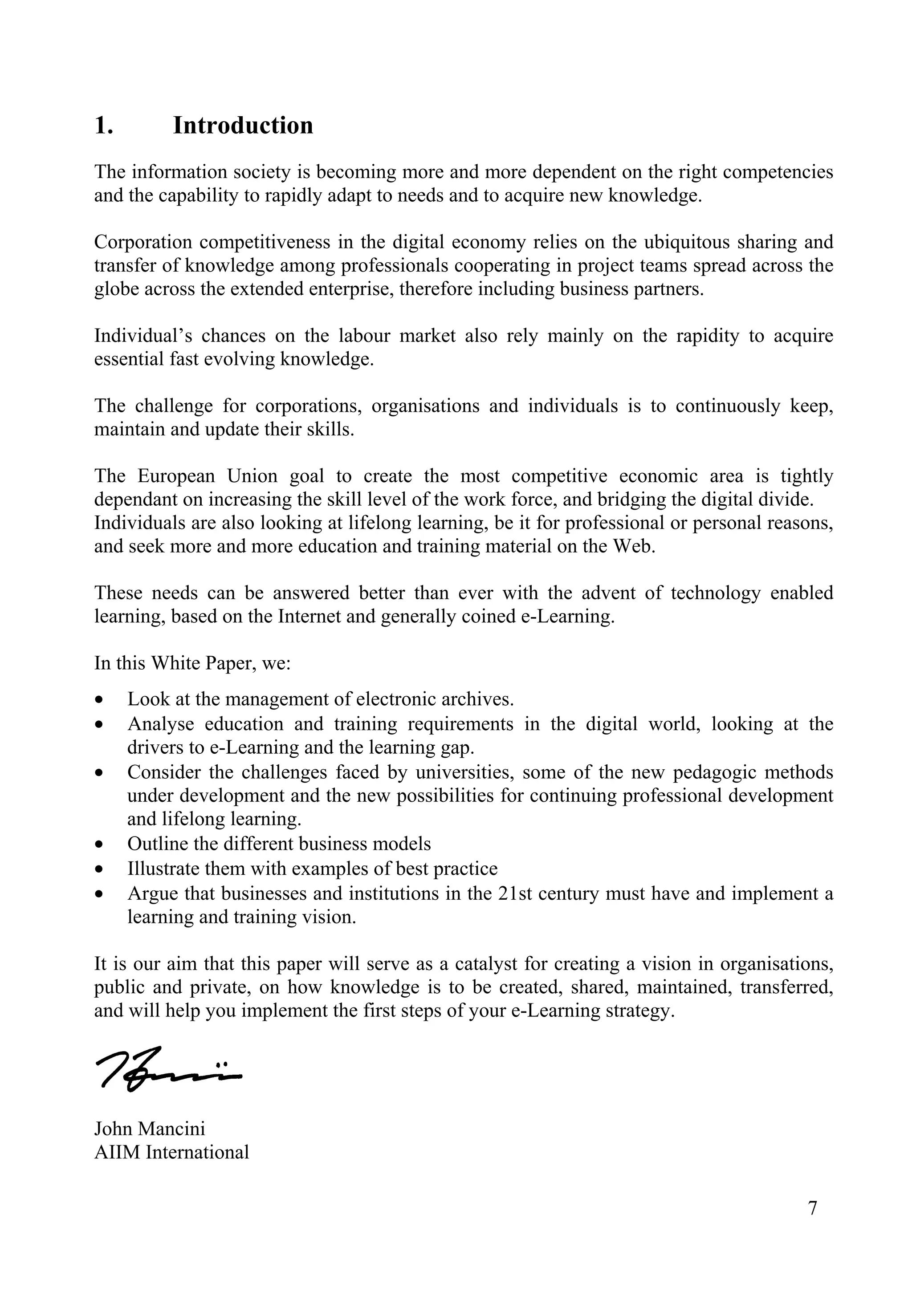 1. Introduction
The information society is becoming more and more dependent on the right competencies
and the capability to rapidly adapt to needs and to acquire new knowledge.
Corporation competitiveness in the digital economy relies on the ubiquitous sharing and
transfer of knowledge among professionals cooperating in project teams spread across the
globe across the extended enterprise, therefore including business partners.
Individual’s chances on the labour market also rely mainly on the rapidity to acquire
essential fast evolving knowledge.
The challenge for corporations, organisations and individuals is to continuously keep,
maintain and update their skills.
The European Union goal to create the most competitive economic area is tightly
dependant on increasing the skill level of the work force, and bridging the digital divide.
Individuals are also looking at lifelong learning, be it for professional or personal reasons,
and seek more and more education and training material on the Web.
These needs can be answered better than ever with the advent of technology enabled
learning, based on the Internet and generally coined e-Learning.
In this White Paper, we:
• Look at the management of electronic archives.
• Analyse education and training requirements in the digital world, looking at the
drivers to e-Learning and the learning gap.
• Consider the challenges faced by universities, some of the new pedagogic methods
under development and the new possibilities for continuing professional development
and lifelong learning.
• Outline the different business models
• Illustrate them with examples of best practice
• Argue that businesses and institutions in the 21st century must have and implement a
learning and training vision.
It is our aim that this paper will serve as a catalyst for creating a vision in organisations,
public and private, on how knowledge is to be created, shared, maintained, transferred,
and will help you implement the first steps of your e-Learning strategy.
John Mancini
AIIM International
7
 