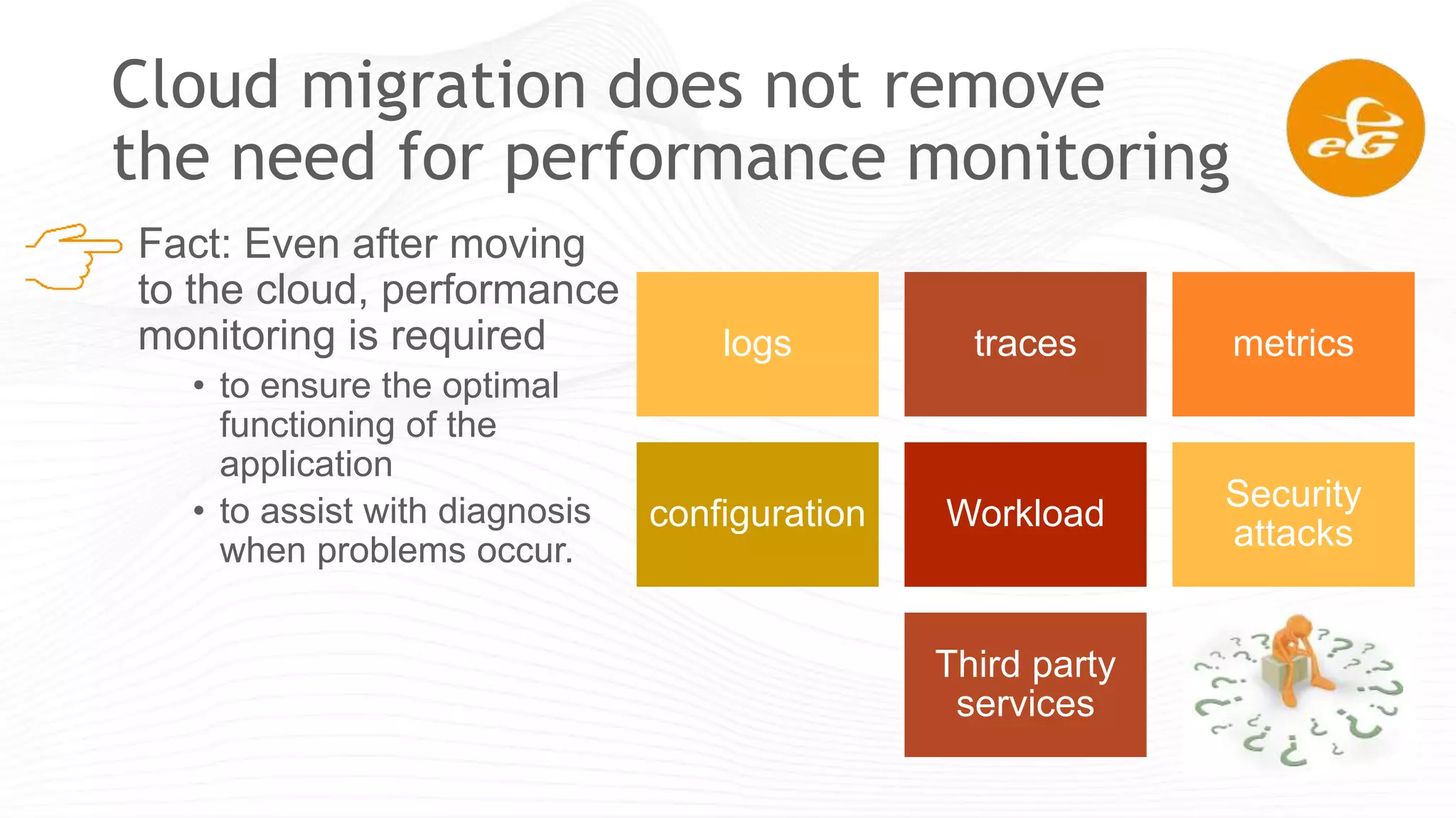 Cloud migration does not remove
the need for performance monitoring
Fact: Even after moving
to the cloud, performance
monitoring is required
• to ensure the optimal
functioning of the
application
• to assist with diagnosis
when problems occur.
logs traces metrics
configuration Workload
Security
attacks
Third party
services
 