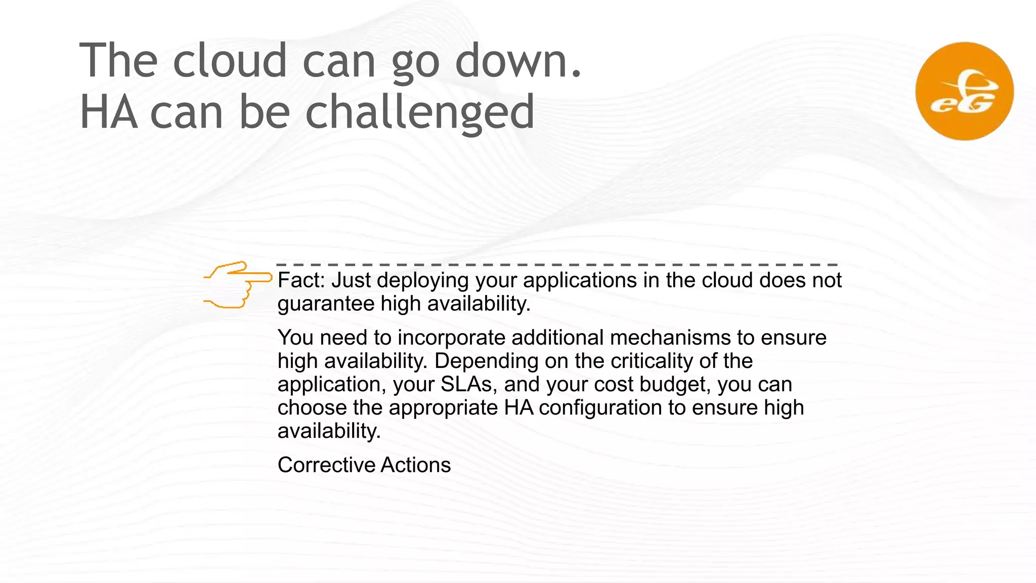 The cloud can go down.
HA can be challenged
Fact: Just deploying your applications in the cloud does not
guarantee high availability.
You need to incorporate additional mechanisms to ensure
high availability. Depending on the criticality of the
application, your SLAs, and your cost budget, you can
choose the appropriate HA configuration to ensure high
availability.
Corrective Actions
 