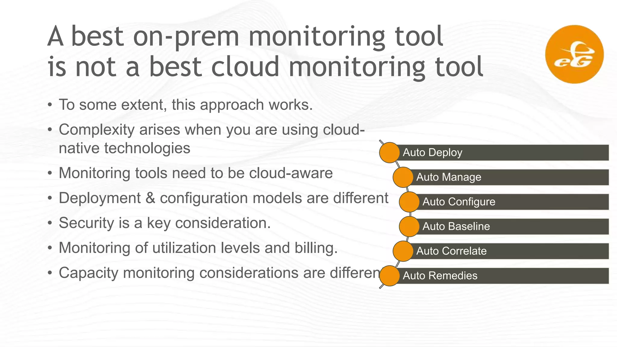 A best on-prem monitoring tool
is not a best cloud monitoring tool
• To some extent, this approach works.
• Complexity arises when you are using cloud-
native technologies
• Monitoring tools need to be cloud-aware
• Deployment & configuration models are different
• Security is a key consideration.
• Monitoring of utilization levels and billing.
• Capacity monitoring considerations are different
Auto Deploy
Auto Manage
Auto Configure
Auto Baseline
Auto Correlate
Auto Remedies
 