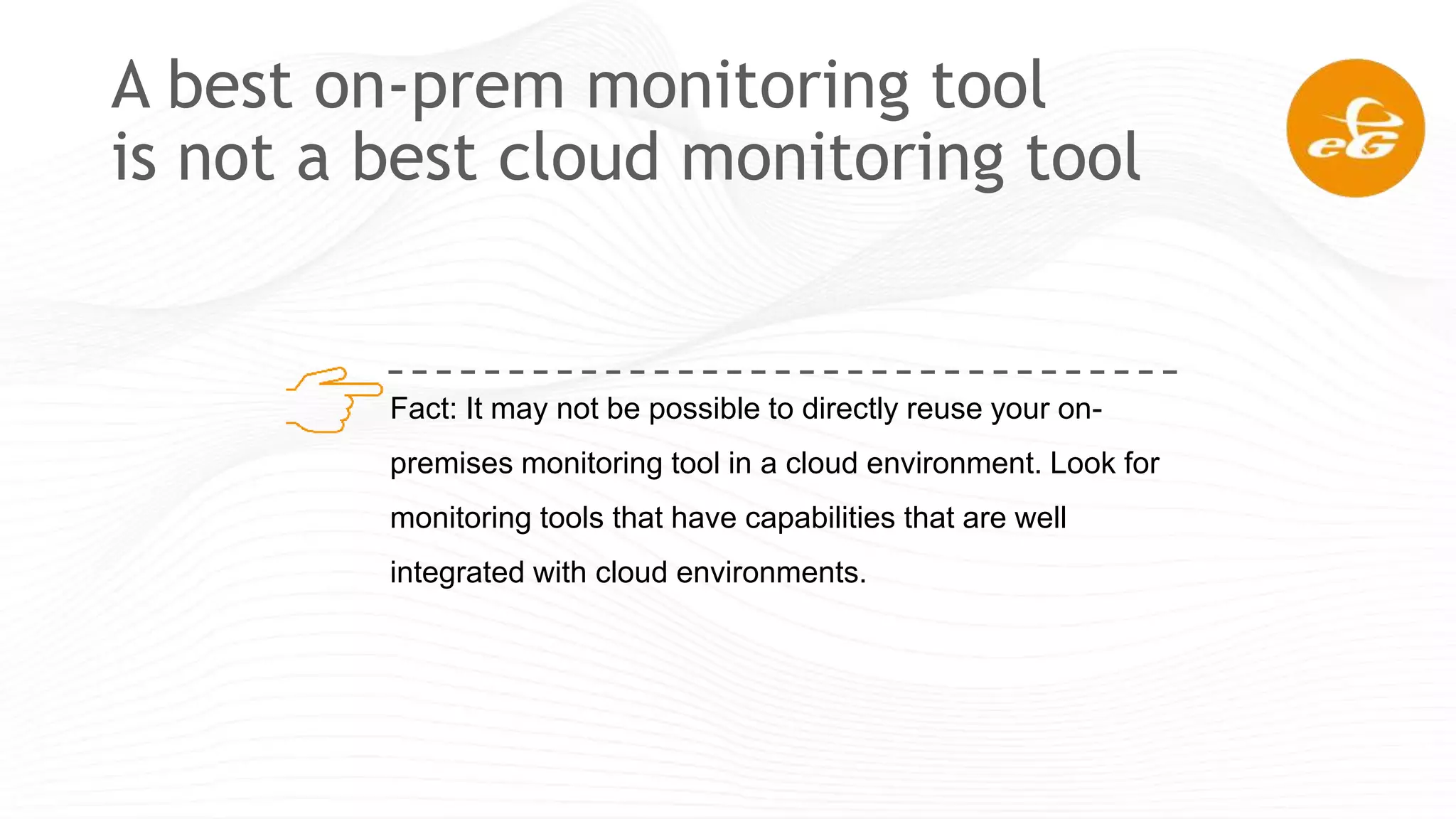 A best on-prem monitoring tool
is not a best cloud monitoring tool
Fact: It may not be possible to directly reuse your on-
premises monitoring tool in a cloud environment. Look for
monitoring tools that have capabilities that are well
integrated with cloud environments.
 