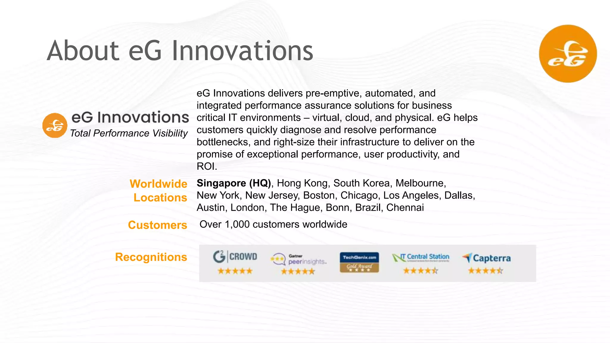eG Innovations delivers pre-emptive, automated, and
integrated performance assurance solutions for business
critical IT environments – virtual, cloud, and physical. eG helps
customers quickly diagnose and resolve performance
bottlenecks, and right-size their infrastructure to deliver on the
promise of exceptional performance, user productivity, and
ROI.
Worldwide
Locations
Singapore (HQ), Hong Kong, South Korea, Melbourne,
New York, New Jersey, Boston, Chicago, Los Angeles, Dallas,
Austin, London, The Hague, Bonn, Brazil, Chennai
Customers Over 1,000 customers worldwide
Recognitions
About eG Innovations
Total Performance Visibility
 