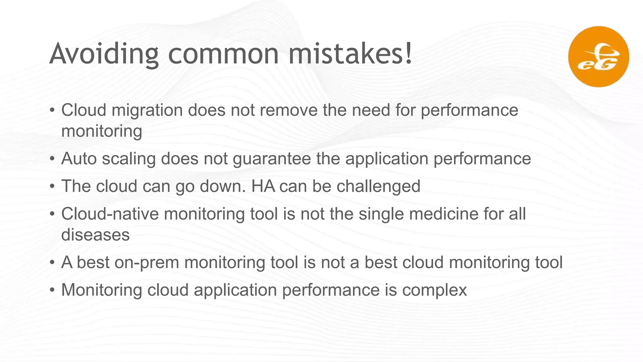 Avoiding common mistakes!
• Cloud migration does not remove the need for performance
monitoring
• Auto scaling does not guarantee the application performance
• The cloud can go down. HA can be challenged
• Cloud-native monitoring tool is not the single medicine for all
diseases
• A best on-prem monitoring tool is not a best cloud monitoring tool
• Monitoring cloud application performance is complex
 