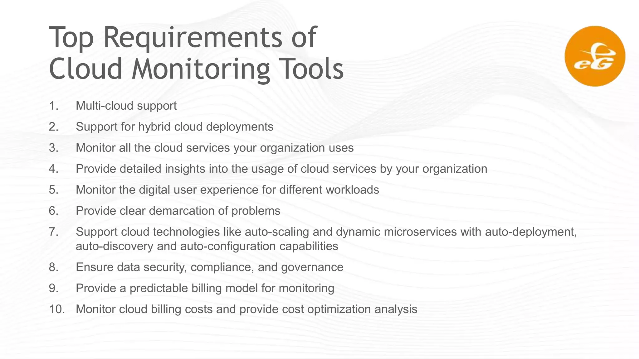Top Requirements of
Cloud Monitoring Tools
1. Multi-cloud support
2. Support for hybrid cloud deployments
3. Monitor all the cloud services your organization uses
4. Provide detailed insights into the usage of cloud services by your organization
5. Monitor the digital user experience for different workloads
6. Provide clear demarcation of problems
7. Support cloud technologies like auto-scaling and dynamic microservices with auto-deployment,
auto-discovery and auto-configuration capabilities
8. Ensure data security, compliance, and governance
9. Provide a predictable billing model for monitoring
10. Monitor cloud billing costs and provide cost optimization analysis
 