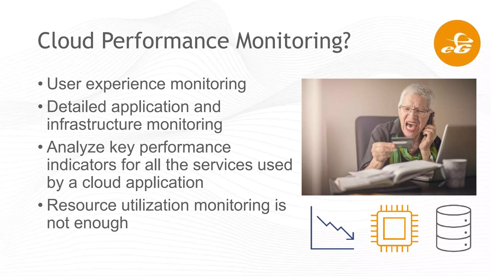 Cloud Performance Monitoring?
• User experience monitoring
• Detailed application and
infrastructure monitoring
• Analyze key performance
indicators for all the services used
by a cloud application
• Resource utilization monitoring is
not enough
 