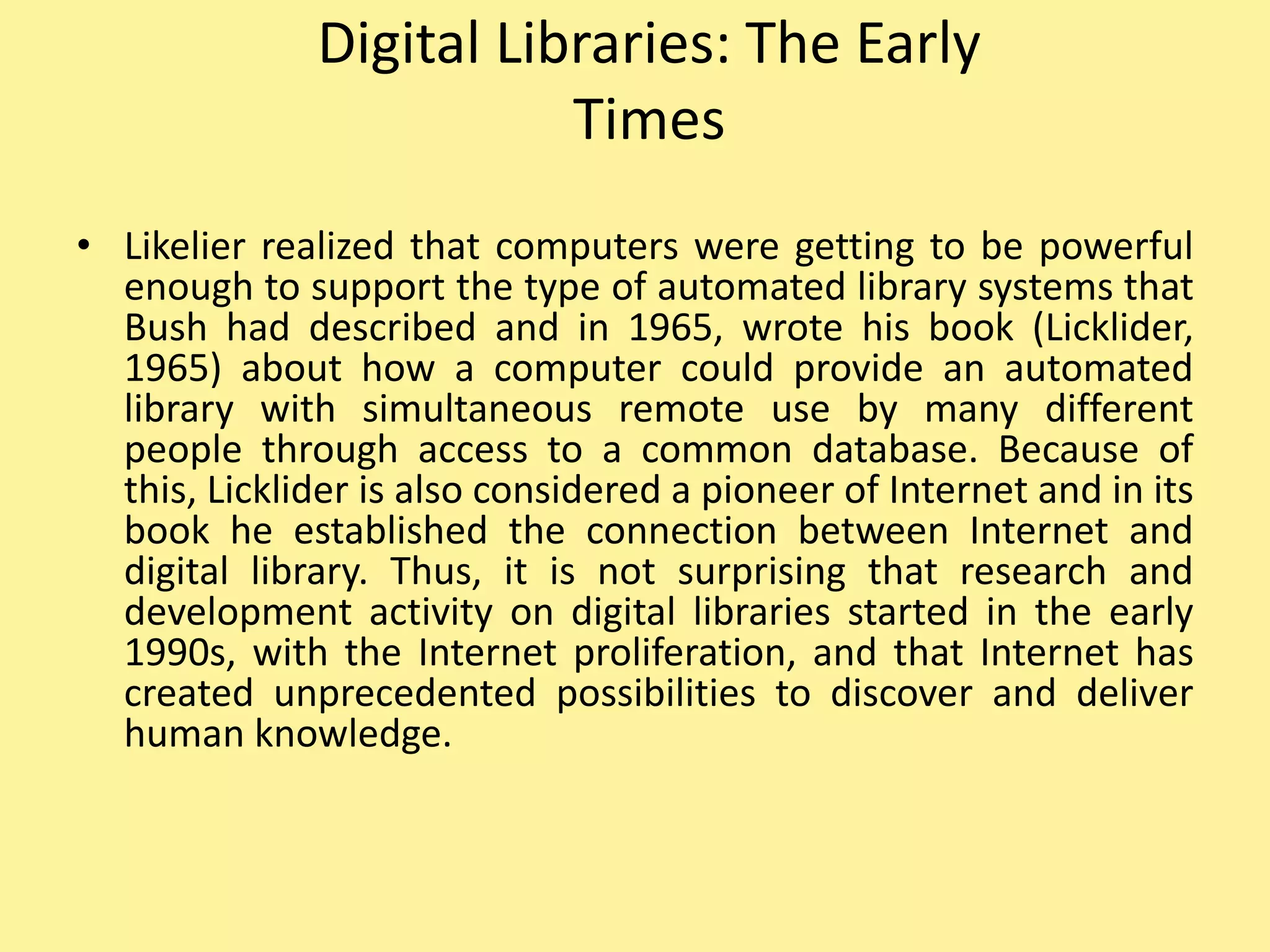 Digital Libraries: The Early
Times
• Likelier realized that computers were getting to be powerful
enough to support the type of automated library systems that
Bush had described and in 1965, wrote his book (Licklider,
1965) about how a computer could provide an automated
library with simultaneous remote use by many different
people through access to a common database. Because of
this, Licklider is also considered a pioneer of Internet and in its
book he established the connection between Internet and
digital library. Thus, it is not surprising that research and
development activity on digital libraries started in the early
1990s, with the Internet proliferation, and that Internet has
created unprecedented possibilities to discover and deliver
human knowledge.
 