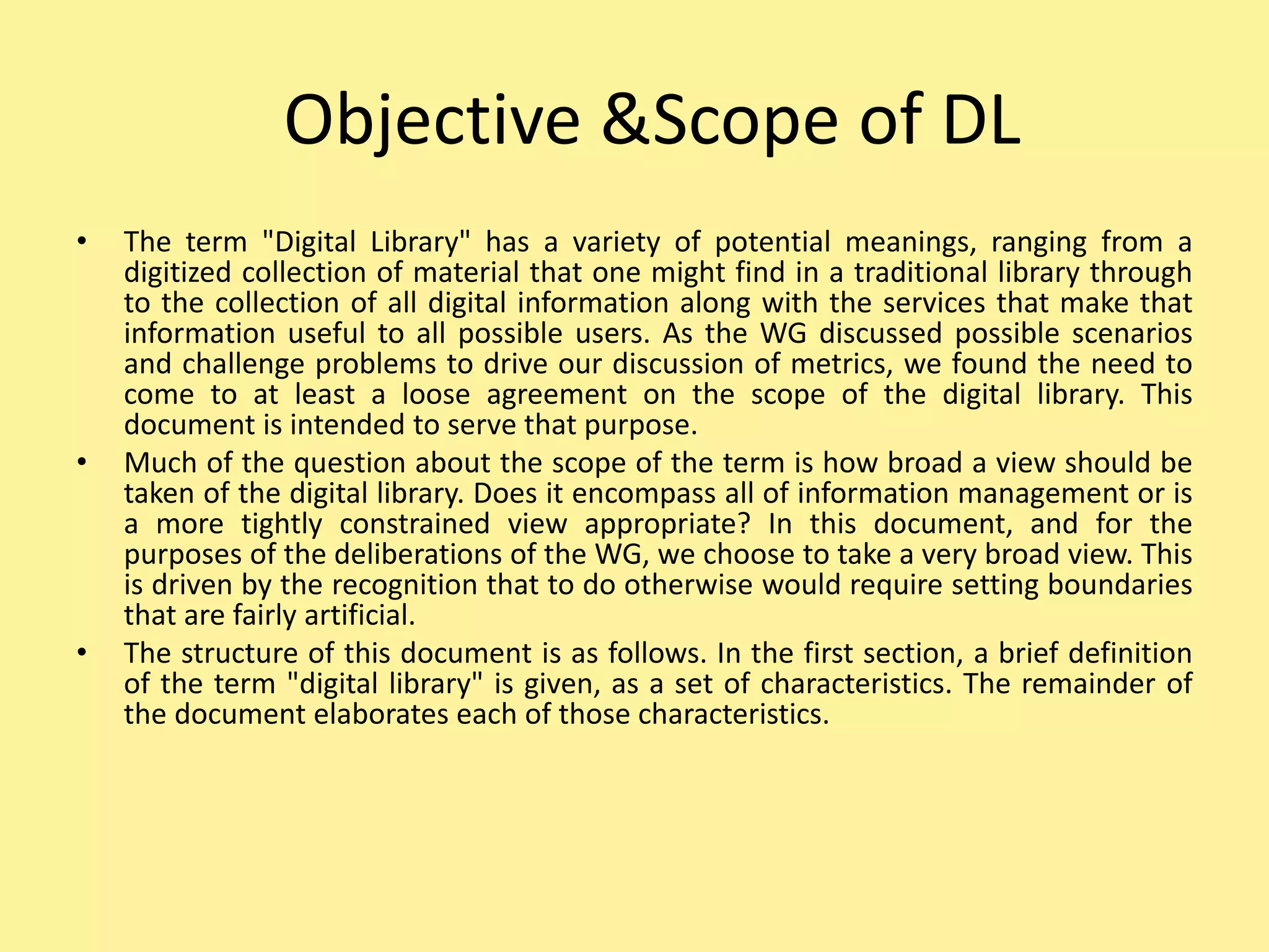 Objective &Scope of DL
• The term "Digital Library" has a variety of potential meanings, ranging from a
digitized collection of material that one might find in a traditional library through
to the collection of all digital information along with the services that make that
information useful to all possible users. As the WG discussed possible scenarios
and challenge problems to drive our discussion of metrics, we found the need to
come to at least a loose agreement on the scope of the digital library. This
document is intended to serve that purpose.
• Much of the question about the scope of the term is how broad a view should be
taken of the digital library. Does it encompass all of information management or is
a more tightly constrained view appropriate? In this document, and for the
purposes of the deliberations of the WG, we choose to take a very broad view. This
is driven by the recognition that to do otherwise would require setting boundaries
that are fairly artificial.
• The structure of this document is as follows. In the first section, a brief definition
of the term "digital library" is given, as a set of characteristics. The remainder of
the document elaborates each of those characteristics.
 