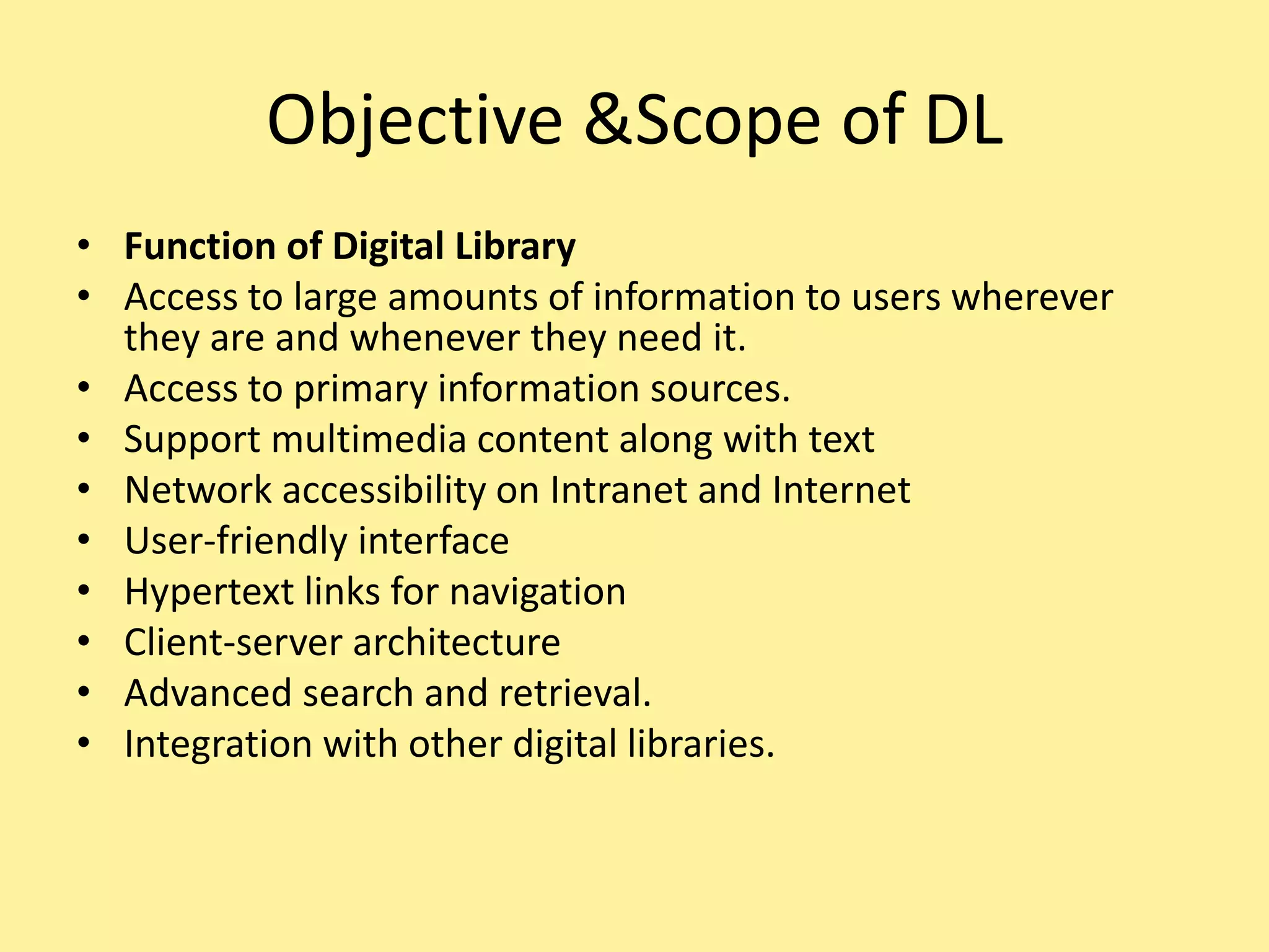 Objective &Scope of DL
• Function of Digital Library
• Access to large amounts of information to users wherever
they are and whenever they need it.
• Access to primary information sources.
• Support multimedia content along with text
• Network accessibility on Intranet and Internet
• User-friendly interface
• Hypertext links for navigation
• Client-server architecture
• Advanced search and retrieval.
• Integration with other digital libraries.
 