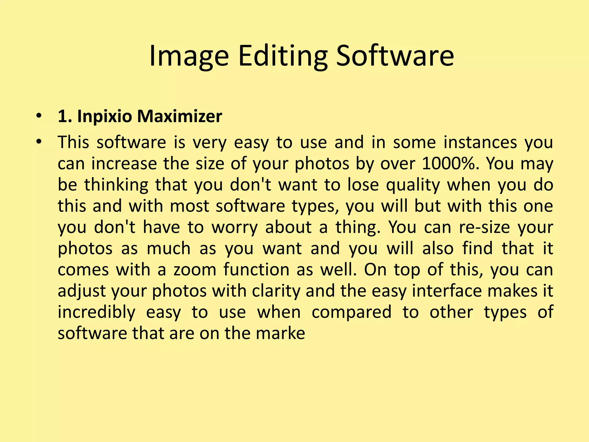 Image Editing Software
• 1. Inpixio Maximizer
• This software is very easy to use and in some instances you
can increase the size of your photos by over 1000%. You may
be thinking that you don't want to lose quality when you do
this and with most software types, you will but with this one
you don't have to worry about a thing. You can re-size your
photos as much as you want and you will also find that it
comes with a zoom function as well. On top of this, you can
adjust your photos with clarity and the easy interface makes it
incredibly easy to use when compared to other types of
software that are on the marke
 
