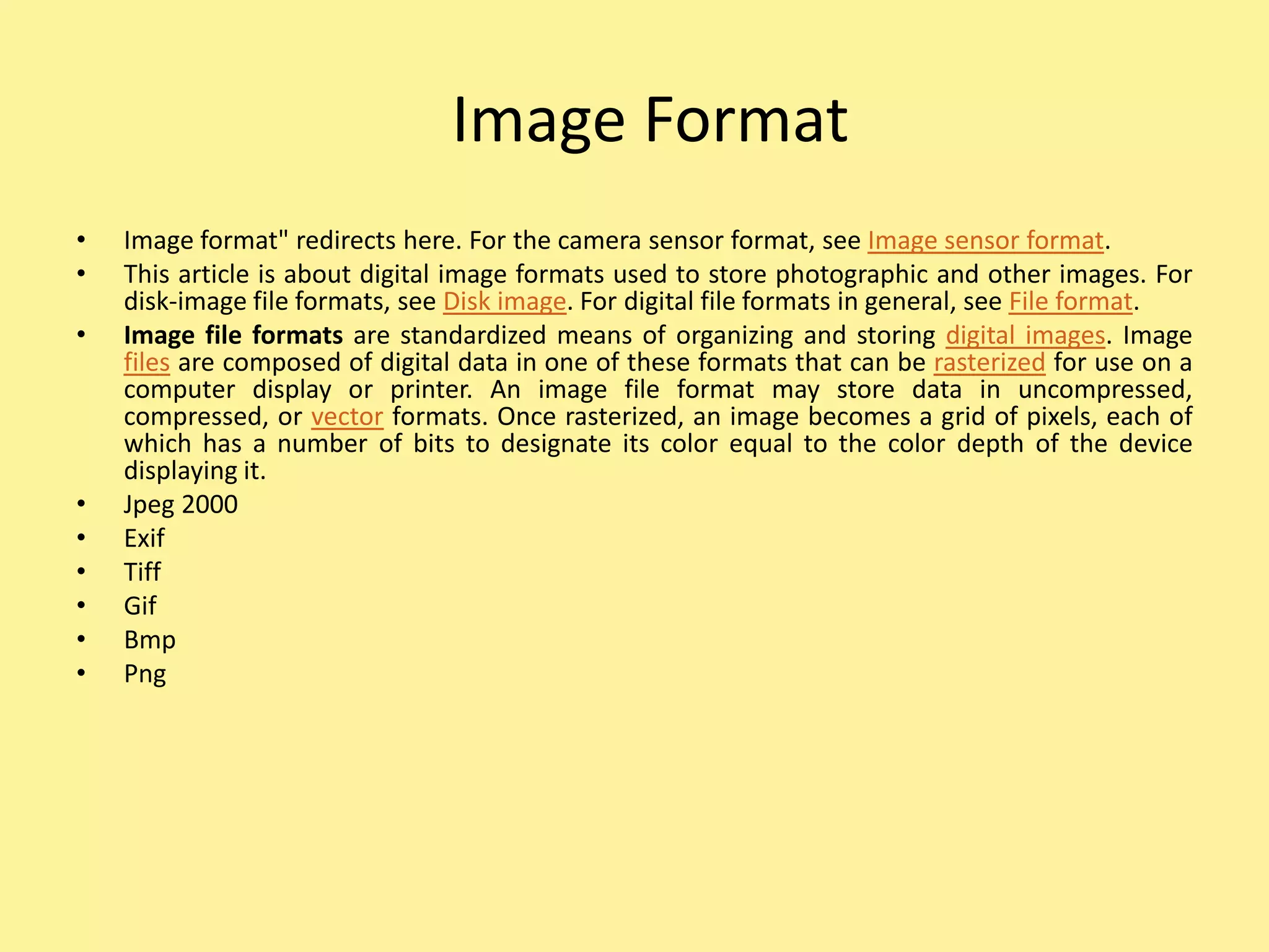 Image Format
• Image format" redirects here. For the camera sensor format, see Image sensor format.
• This article is about digital image formats used to store photographic and other images. For
disk-image file formats, see Disk image. For digital file formats in general, see File format.
• Image file formats are standardized means of organizing and storing digital images. Image
files are composed of digital data in one of these formats that can be rasterized for use on a
computer display or printer. An image file format may store data in uncompressed,
compressed, or vector formats. Once rasterized, an image becomes a grid of pixels, each of
which has a number of bits to designate its color equal to the color depth of the device
displaying it.
• Jpeg 2000
• Exif
• Tiff
• Gif
• Bmp
• Png
 