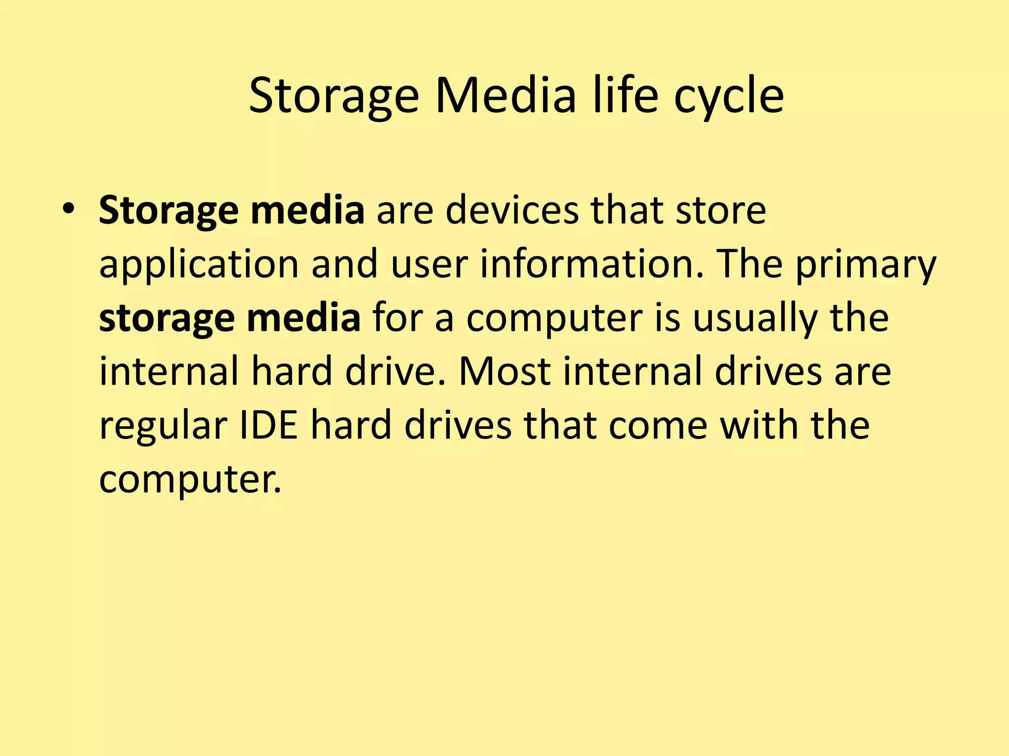 Storage Media life cycle
• Storage media are devices that store
application and user information. The primary
storage media for a computer is usually the
internal hard drive. Most internal drives are
regular IDE hard drives that come with the
computer.
 