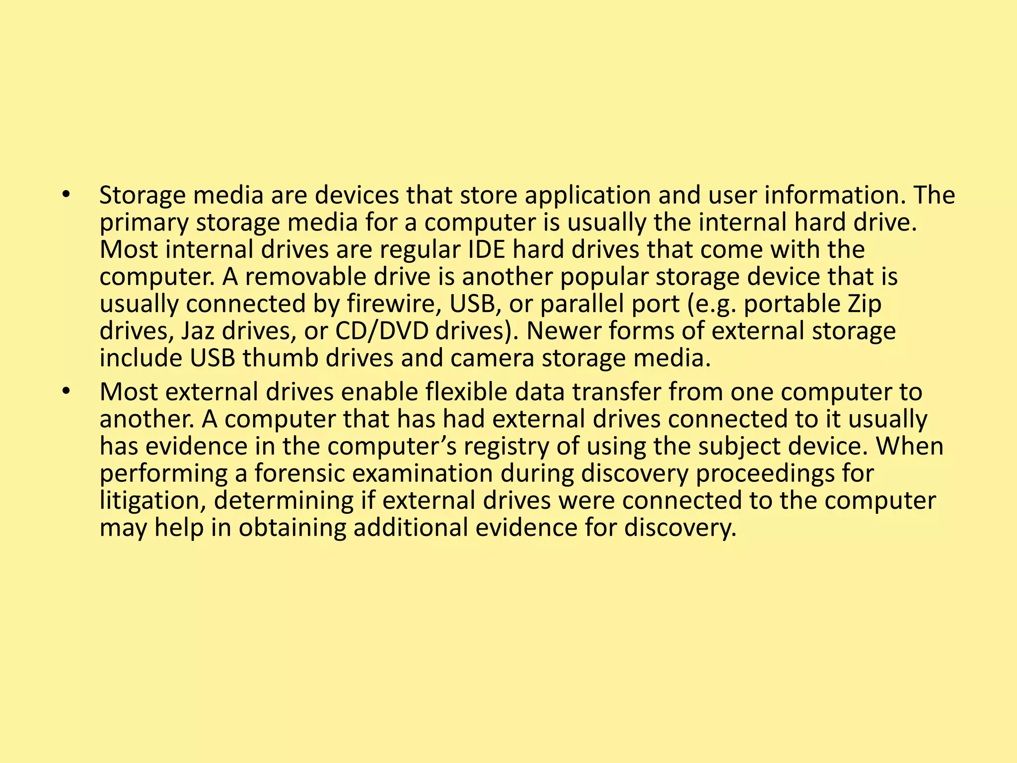 • Storage media are devices that store application and user information. The
primary storage media for a computer is usually the internal hard drive.
Most internal drives are regular IDE hard drives that come with the
computer. A removable drive is another popular storage device that is
usually connected by firewire, USB, or parallel port (e.g. portable Zip
drives, Jaz drives, or CD/DVD drives). Newer forms of external storage
include USB thumb drives and camera storage media.
• Most external drives enable flexible data transfer from one computer to
another. A computer that has had external drives connected to it usually
has evidence in the computer’s registry of using the subject device. When
performing a forensic examination during discovery proceedings for
litigation, determining if external drives were connected to the computer
may help in obtaining additional evidence for discovery.
 