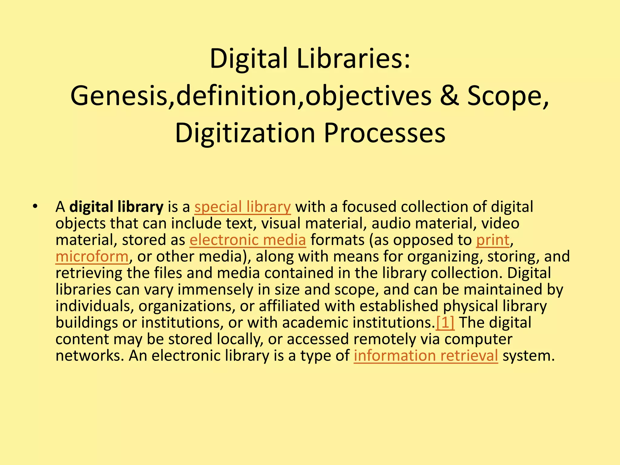 Digital Libraries:
Genesis,definition,objectives & Scope,
Digitization Processes
• A digital library is a special library with a focused collection of digital
objects that can include text, visual material, audio material, video
material, stored as electronic media formats (as opposed to print,
microform, or other media), along with means for organizing, storing, and
retrieving the files and media contained in the library collection. Digital
libraries can vary immensely in size and scope, and can be maintained by
individuals, organizations, or affiliated with established physical library
buildings or institutions, or with academic institutions.[1] The digital
content may be stored locally, or accessed remotely via computer
networks. An electronic library is a type of information retrieval system.
 