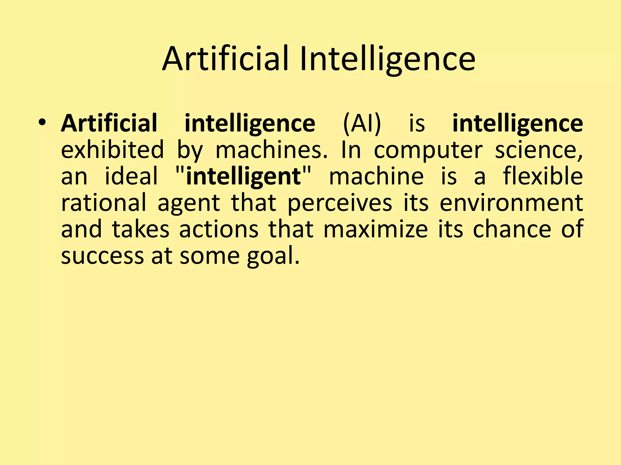 Artificial Intelligence
• Artificial intelligence (AI) is intelligence
exhibited by machines. In computer science,
an ideal "intelligent" machine is a flexible
rational agent that perceives its environment
and takes actions that maximize its chance of
success at some goal.
 