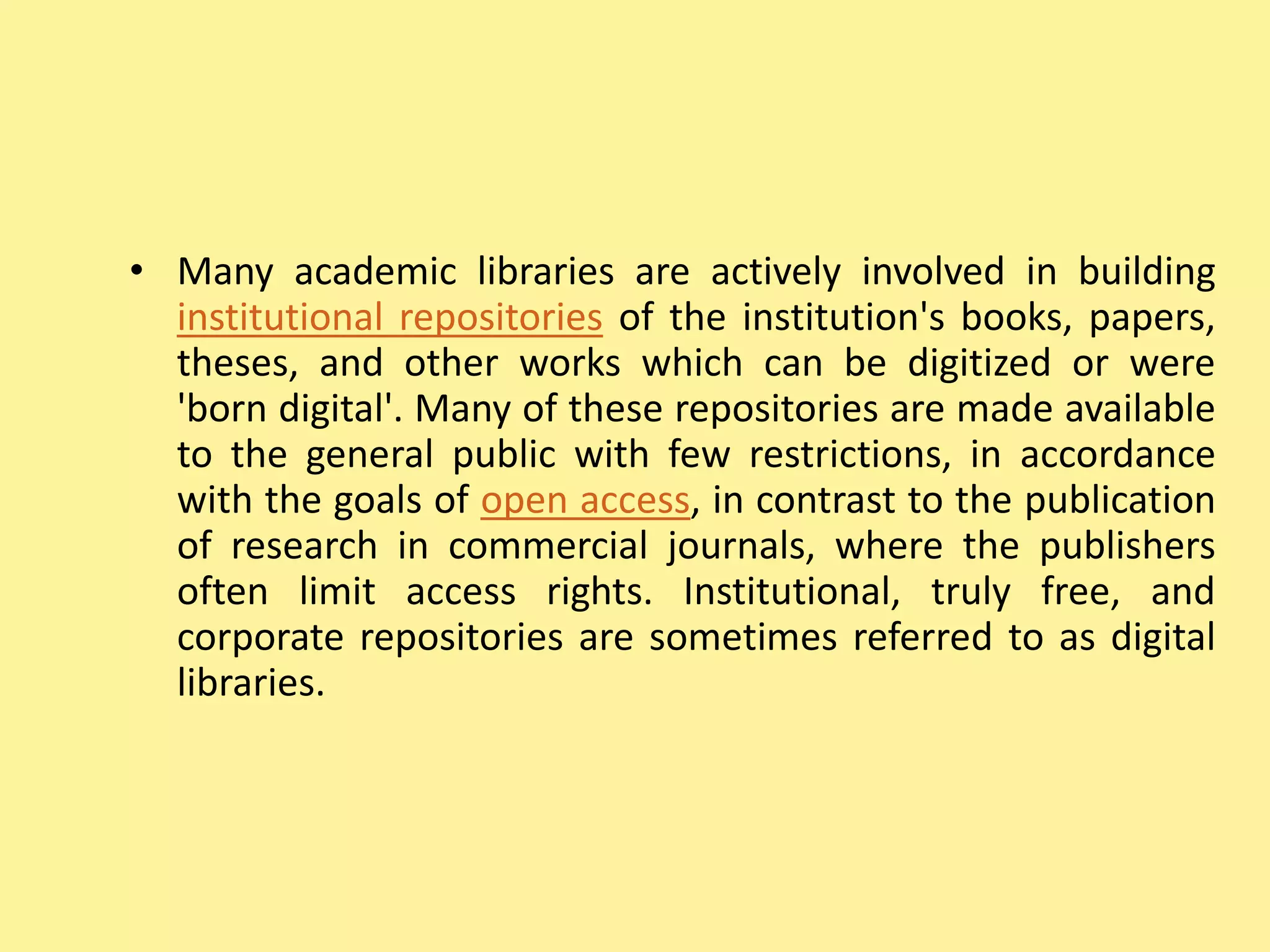 • Many academic libraries are actively involved in building
institutional repositories of the institution's books, papers,
theses, and other works which can be digitized or were
'born digital'. Many of these repositories are made available
to the general public with few restrictions, in accordance
with the goals of open access, in contrast to the publication
of research in commercial journals, where the publishers
often limit access rights. Institutional, truly free, and
corporate repositories are sometimes referred to as digital
libraries.
 