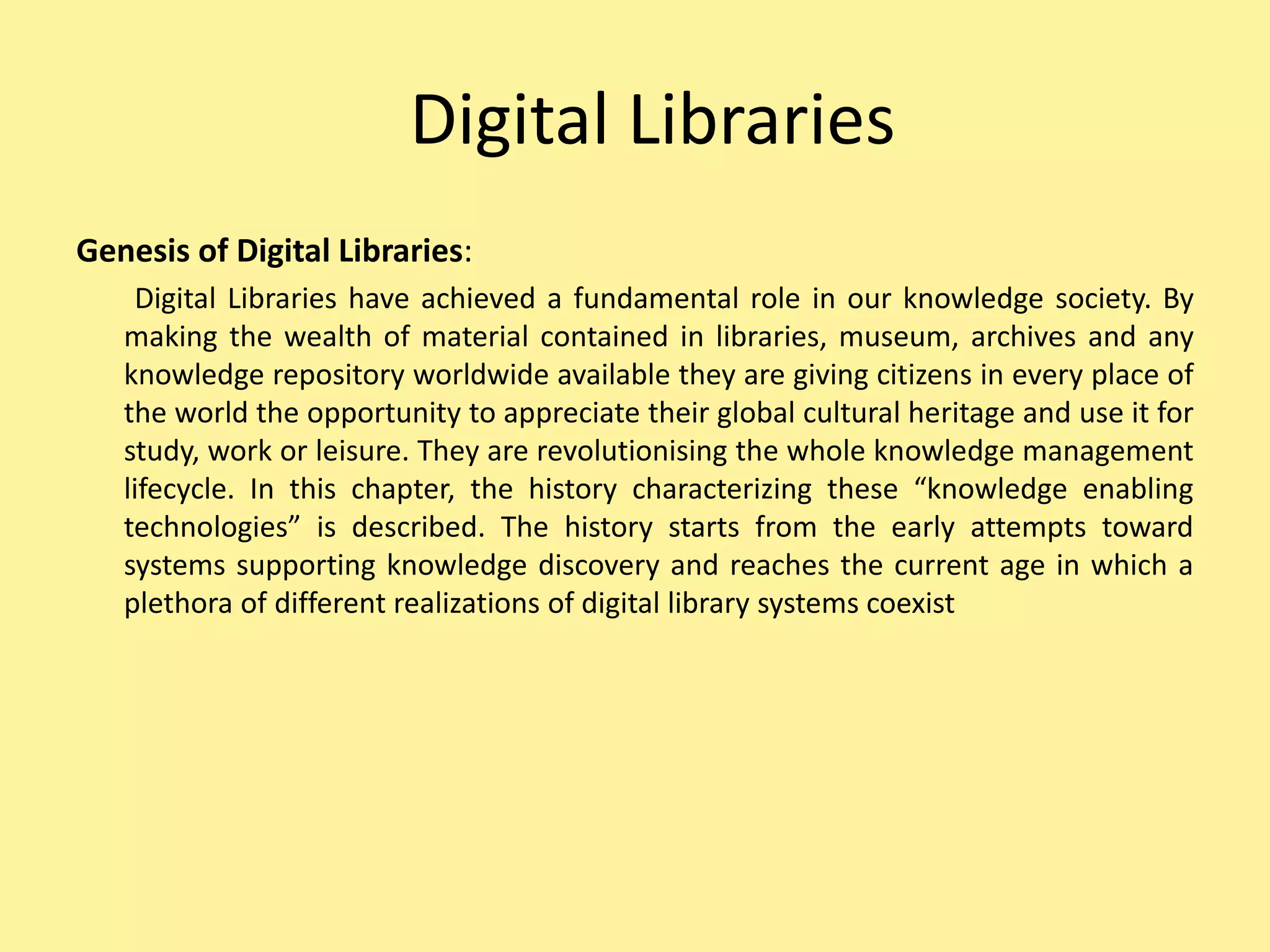 Digital Libraries
Genesis of Digital Libraries:
Digital Libraries have achieved a fundamental role in our knowledge society. By
making the wealth of material contained in libraries, museum, archives and any
knowledge repository worldwide available they are giving citizens in every place of
the world the opportunity to appreciate their global cultural heritage and use it for
study, work or leisure. They are revolutionising the whole knowledge management
lifecycle. In this chapter, the history characterizing these “knowledge enabling
technologies” is described. The history starts from the early attempts toward
systems supporting knowledge discovery and reaches the current age in which a
plethora of different realizations of digital library systems coexist
 