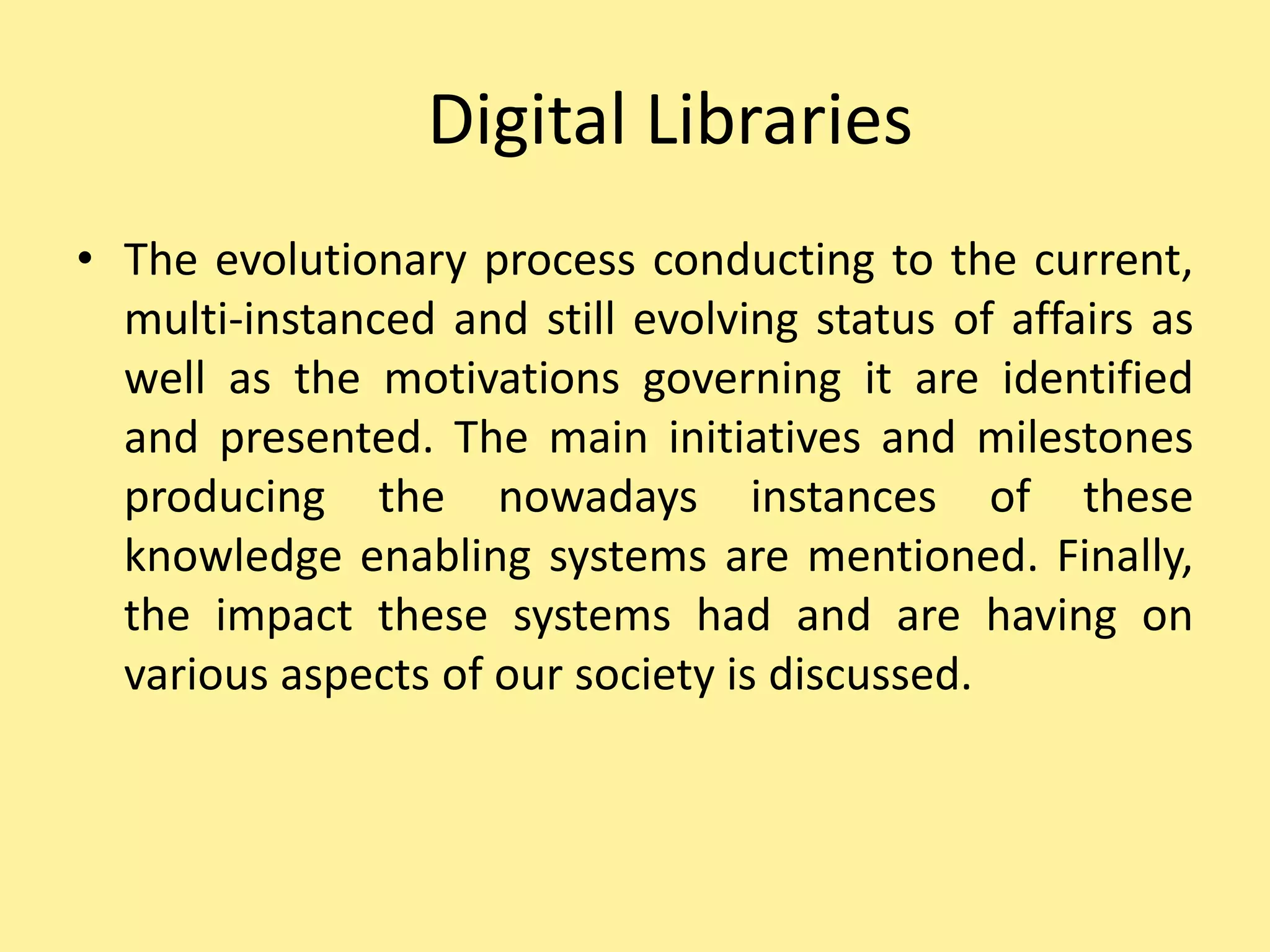 Digital Libraries
• The evolutionary process conducting to the current,
multi-instanced and still evolving status of affairs as
well as the motivations governing it are identified
and presented. The main initiatives and milestones
producing the nowadays instances of these
knowledge enabling systems are mentioned. Finally,
the impact these systems had and are having on
various aspects of our society is discussed.
 