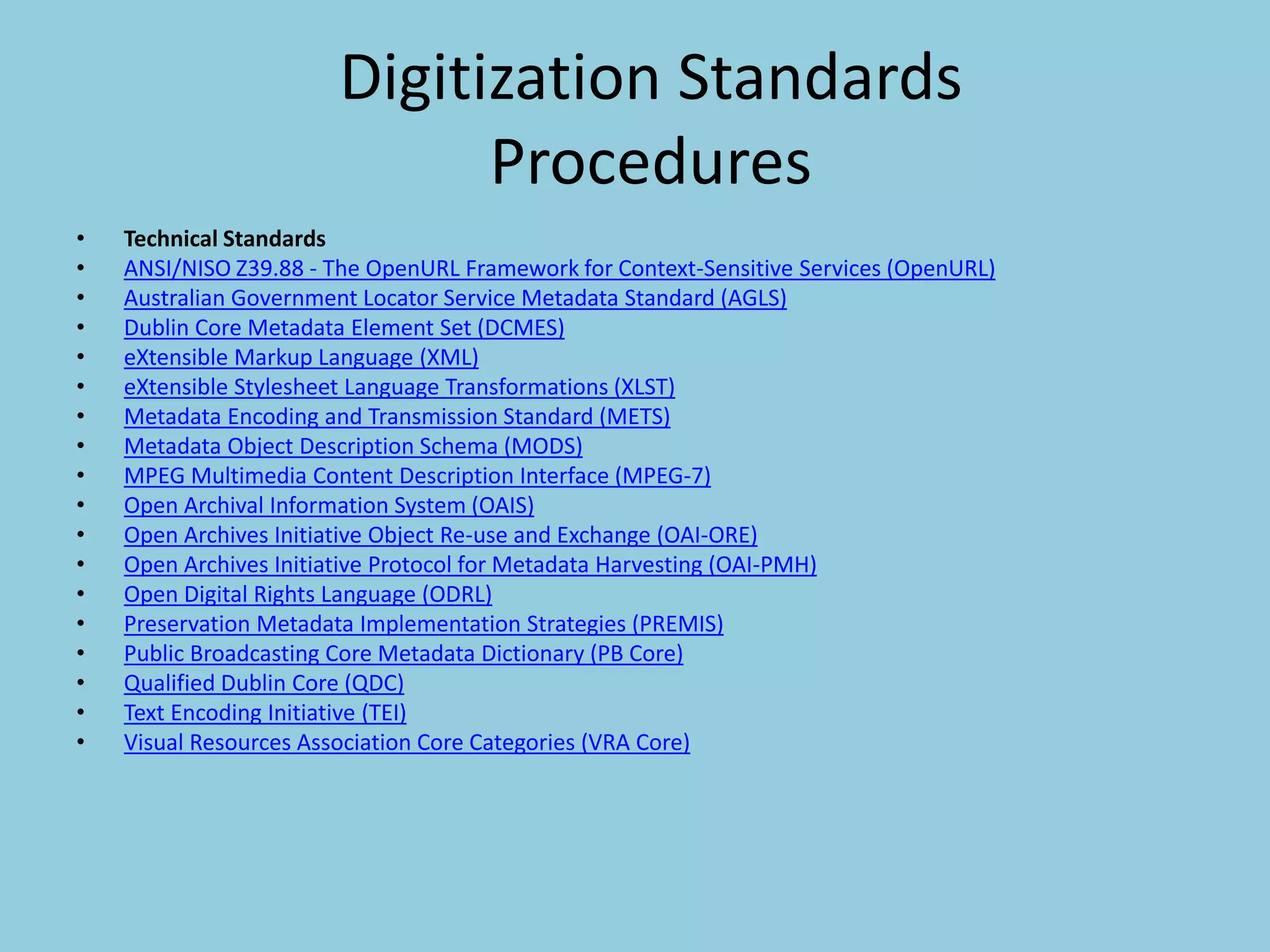 Digitization Standards
Procedures
• Technical Standards
• ANSI/NISO Z39.88 - The OpenURL Framework for Context-Sensitive Services (OpenURL)
• Australian Government Locator Service Metadata Standard (AGLS)
• Dublin Core Metadata Element Set (DCMES)
• eXtensible Markup Language (XML)
• eXtensible Stylesheet Language Transformations (XLST)
• Metadata Encoding and Transmission Standard (METS)
• Metadata Object Description Schema (MODS)
• MPEG Multimedia Content Description Interface (MPEG-7)
• Open Archival Information System (OAIS)
• Open Archives Initiative Object Re-use and Exchange (OAI-ORE)
• Open Archives Initiative Protocol for Metadata Harvesting (OAI-PMH)
• Open Digital Rights Language (ODRL)
• Preservation Metadata Implementation Strategies (PREMIS)
• Public Broadcasting Core Metadata Dictionary (PB Core)
• Qualified Dublin Core (QDC)
• Text Encoding Initiative (TEI)
• Visual Resources Association Core Categories (VRA Core)
 
