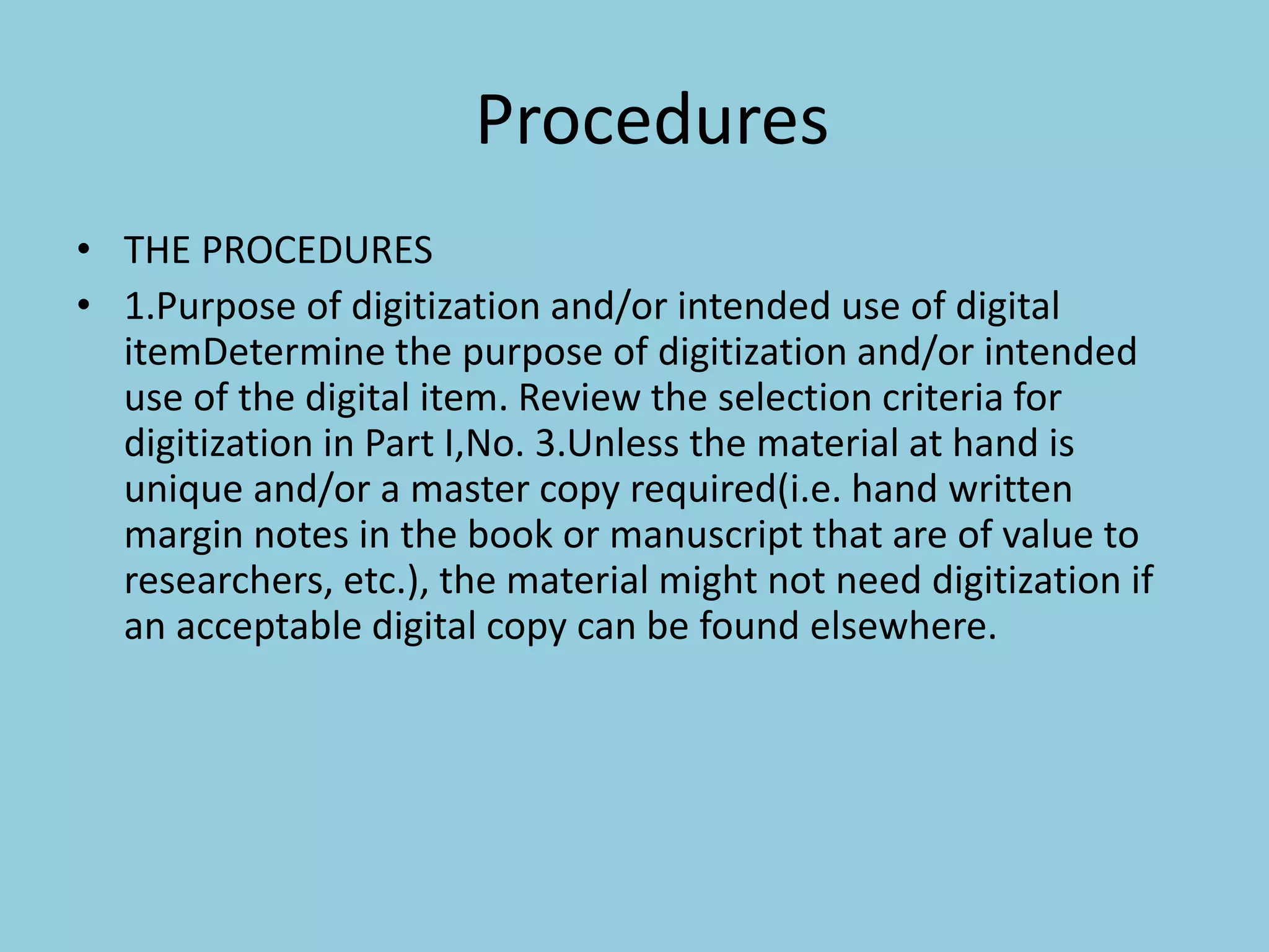 Procedures
• THE PROCEDURES
• 1.Purpose of digitization and/or intended use of digital
itemDetermine the purpose of digitization and/or intended
use of the digital item. Review the selection criteria for
digitization in Part I,No. 3.Unless the material at hand is
unique and/or a master copy required(i.e. hand written
margin notes in the book or manuscript that are of value to
researchers, etc.), the material might not need digitization if
an acceptable digital copy can be found elsewhere.
 