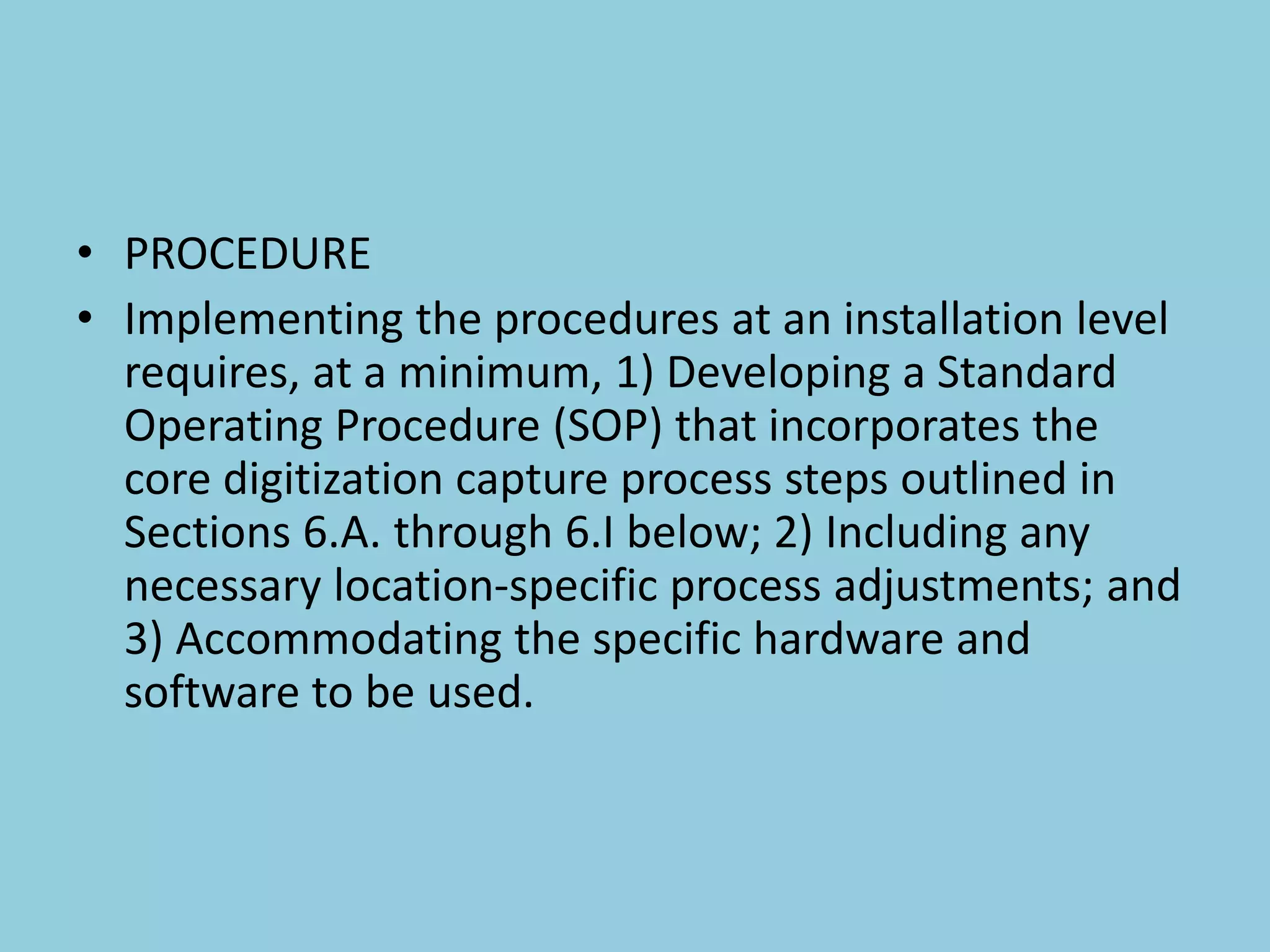• PROCEDURE
• Implementing the procedures at an installation level
requires, at a minimum, 1) Developing a Standard
Operating Procedure (SOP) that incorporates the
core digitization capture process steps outlined in
Sections 6.A. through 6.I below; 2) Including any
necessary location-specific process adjustments; and
3) Accommodating the specific hardware and
software to be used.
 