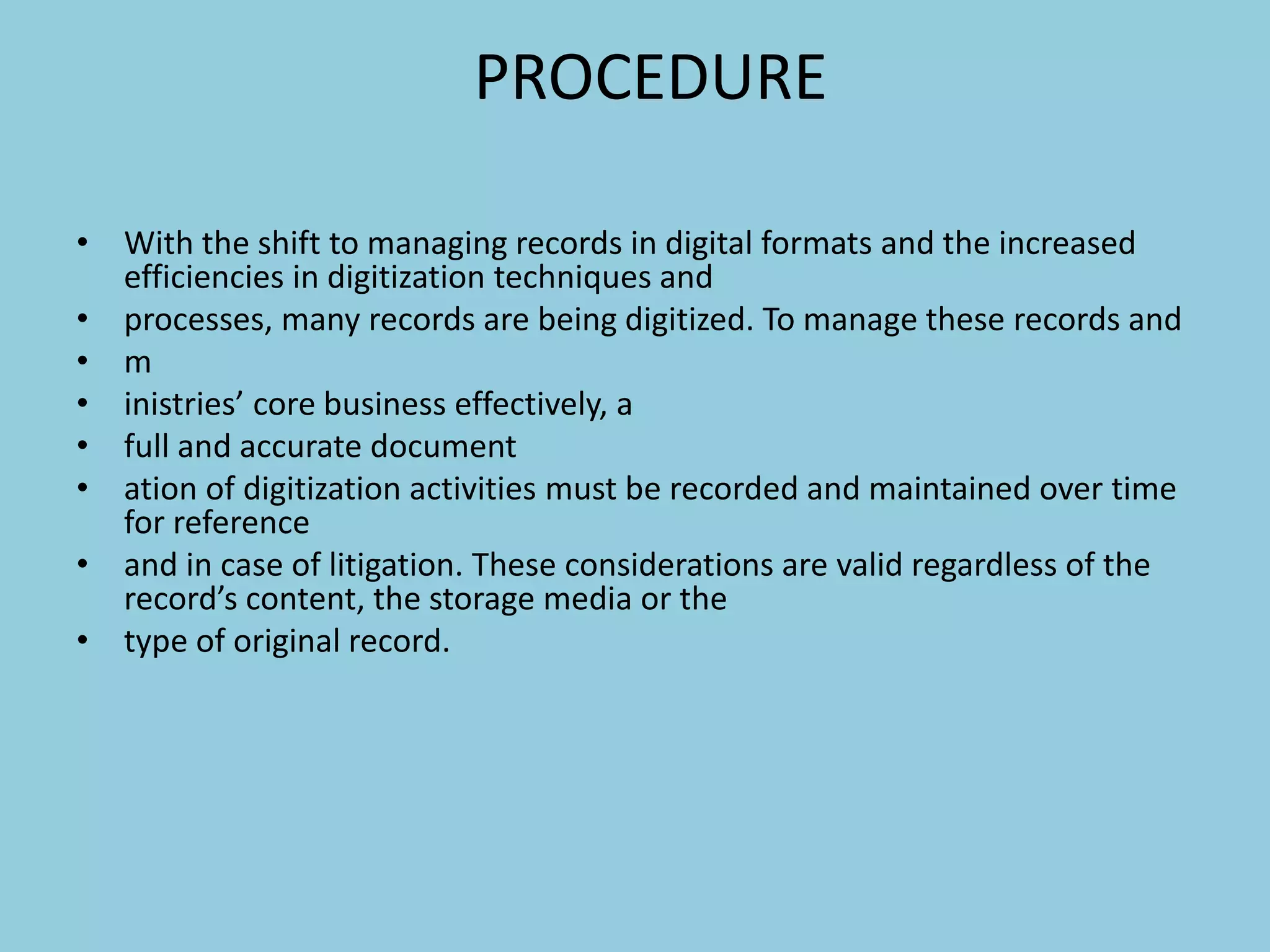 PROCEDURE
• With the shift to managing records in digital formats and the increased
efficiencies in digitization techniques and
• processes, many records are being digitized. To manage these records and
• m
• inistries’ core business effectively, a
• full and accurate document
• ation of digitization activities must be recorded and maintained over time
for reference
• and in case of litigation. These considerations are valid regardless of the
record’s content, the storage media or the
• type of original record.
 