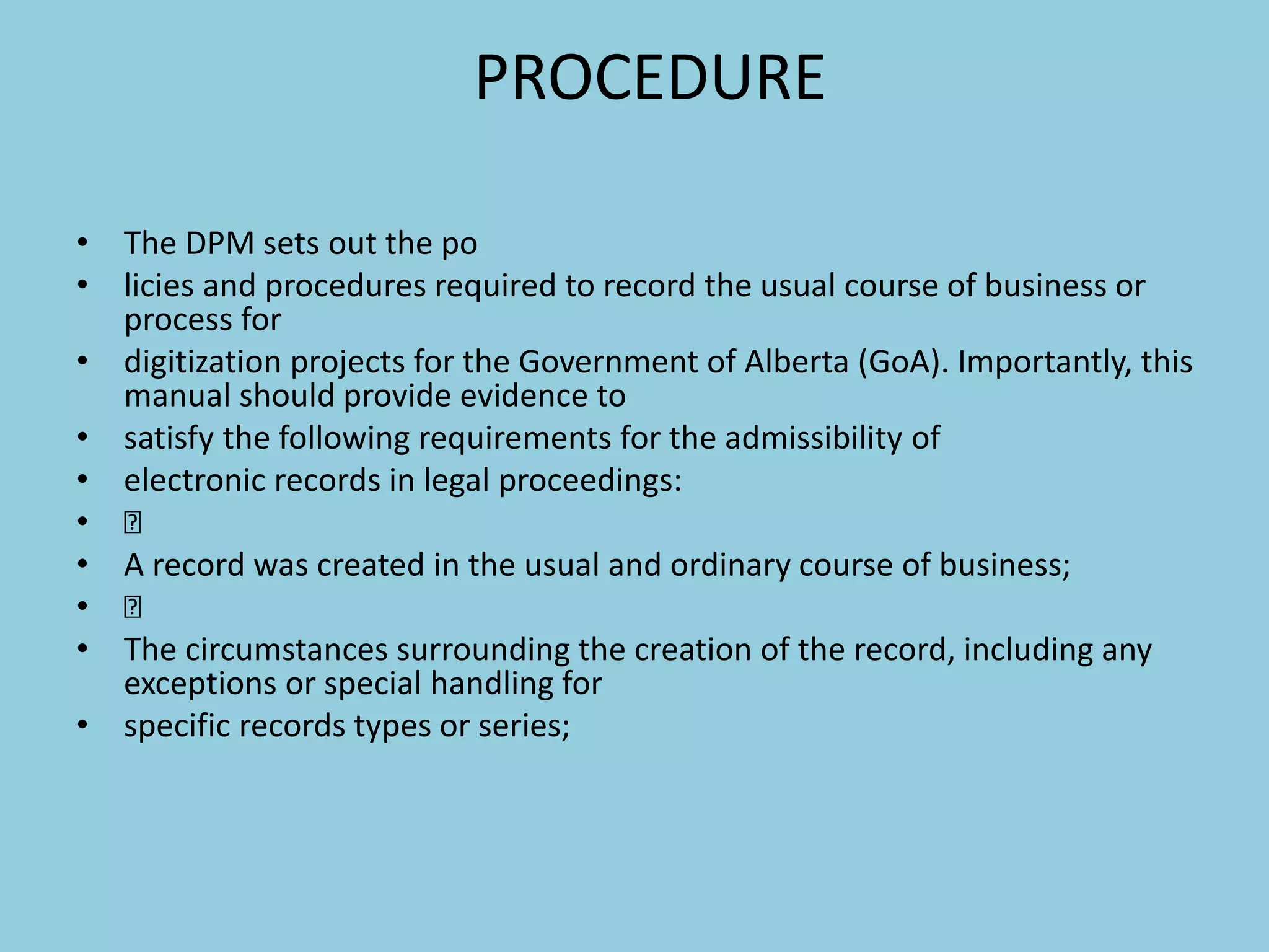PROCEDURE
• The DPM sets out the po
• licies and procedures required to record the usual course of business or
process for
• digitization projects for the Government of Alberta (GoA). Importantly, this
manual should provide evidence to
• satisfy the following requirements for the admissibility of
• electronic records in legal proceedings:
•
• A record was created in the usual and ordinary course of business;
•
• The circumstances surrounding the creation of the record, including any
exceptions or special handling for
• specific records types or series;
 