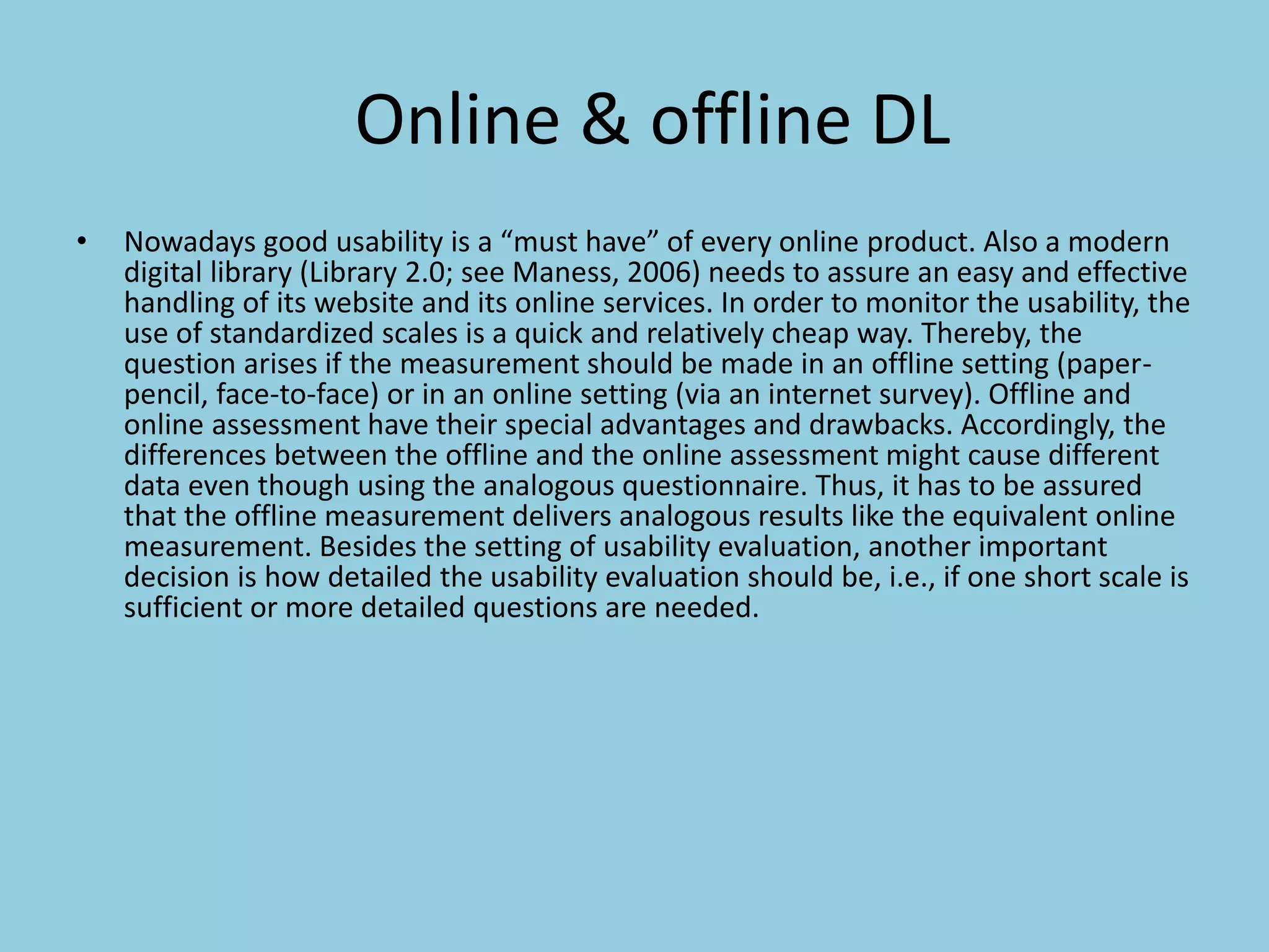 Online & offline DL
• Nowadays good usability is a “must have” of every online product. Also a modern
digital library (Library 2.0; see Maness, 2006) needs to assure an easy and effective
handling of its website and its online services. In order to monitor the usability, the
use of standardized scales is a quick and relatively cheap way. Thereby, the
question arises if the measurement should be made in an offline setting (paper-
pencil, face-to-face) or in an online setting (via an internet survey). Offline and
online assessment have their special advantages and drawbacks. Accordingly, the
differences between the offline and the online assessment might cause different
data even though using the analogous questionnaire. Thus, it has to be assured
that the offline measurement delivers analogous results like the equivalent online
measurement. Besides the setting of usability evaluation, another important
decision is how detailed the usability evaluation should be, i.e., if one short scale is
sufficient or more detailed questions are needed.
 